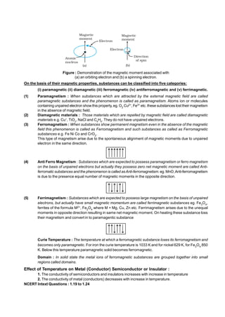 Figure : Demonstration of the magnetic moment associated with
(a) an orbiting electron and (b) a spinning electron.
On the basis of their magnetic properties, substances can be classified into five categories:
.
(i) paramagnetic (ii) diamagnetic (iii) ferromagnetic (iv) antiferromagnetic and (v) ferrimagnetic.
.
(1) Paramagnetism : When substances which are attracted by the external magnetic field are called
paramagnetic substances and the phenomenon is called as paramagnetism. Atoms ion or molecules
containing unpaired electron show this property, eg. O2
Cu2+
, Fe3+
etc. these substances lost their magnetism
in the absence of magnetic field.
(2) Diamagnetic materials : Those materials which are repelled by magnetic field are called diamagnetic
materials e.g. Cu+
, TiO2
, NaCl and C6
H6
. They do not have unpaired electrons.
(3) Ferromagnetism : When substances show permanent magnetism even in the absence of the magnetic
field this phenomenon is called as Ferromagnetism and such substances as called as Ferromagnetic
substances e.g. Fe Ni Co and CrO2
.
This type of magnetism arise due to the spontaneous alignment of magnetic moments due to unpaired
electron in the same direction.
(4) Anti Ferro Magnetism : Substances which are expected to possess paramagnetism or ferro magnetism
on the basis of unpaired electrons but actually they possess zero net magnetic moment are called Anti-
ferromatic substances and the phenomenon is called asAnti-ferromagnetism. eg. MnO,Anti-ferromagnetism
is due to the presence equal number of magnetic moments in the opposite direction.
(5) Ferrimagnetism : Substances which are expected to possess large magnetism on the basis of unpaired
electrons, but actually have small magnetic momentum are called ferrimagnetic substances eg. Fe3
O4
,
ferrites of the formula M2+
, Fe2
O4
where M = Mg, Cu, Zn etc. Ferrimagnetism arises due to the unequal
moments in opposite direction resulting in same net magnetic moment. On heating these substance loss
their magnetism and convert in to paramagentic substance
Curie Temperature : The temperature at which a ferromagnetic substance loses its ferromagnetism and
becomes only paramagnetic. For iron the curie temperature is 1033 K and for nickel 629 K, for Fe3
O4
850
K. Below this temperature paramagnetic solid becomes ferromagnetic.
Domain : In solid state the metal ions of ferromagnetic substances are grouped together into small
regions called domains.
.
Effect of Temperature on Metal (Conductor) Semiconductor or Insulator :
1. The conductivity of semiconductors and insulators increases with increase in temperature
2. The conductivity of metal (conductors) decreases with increase in temperature.
NCERT Intext Questions : 1.19 to 1.24
 