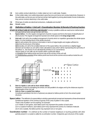 1.8 Ionic solids conduct electricity in molten state but not in solid state. Explain.
Ans. In the molten state, ionic solids dissociate to give free ions and hence can conduct electricity. However, in
the solid state, as the ions are not free but remain held together by strong electrostatic forces of attraction,
they cannot conduct electricity in the solid state.
1.9 What type of solids are electrical conductors, malleable and ductile?
Ans. Metallic solids.
(2) Definition of lattice + Unit cell + Coordination Number & Density & Packing fraction
STUDY OF STRUCTURE OF CRYSTALLINE SOLIDS To study crystalline solids we need some mathematical
and geometrical tools.Lets get familier with them.
1. Space lattice : It is the regular arrangement of points in space and forms the basis of classification of
all structures.This regular arrangement spread over whole space is the long range order.
2. Unit cell: Unit cell is the smallest arrangement of points which on repetition generates the whole space
lattice. It is the building block of the whole structure.
(a)Unit cell contains the minimum information in terms of edge lengths and angles sufficient to
determine the structure of the lattice.
(b)Generally unit cell is the smallest element of the space lattice. But sometimes a slightly bigger
element can be taken as unit cell to make calculations easy which will be representing the symmetry of
the lattice i.e., the choice of unit cell depends entirely on our convenience.
Various types of unit cells can be chosen within a particular lattice:
(i) Primitive:When lattice points are found only at the corners of the unit cell.
(ii) Centered/Non-primitive:When lattice points are found at the corners and as well as inside the unit
cell.
Space Lattice
Unit Cell
3. How to repete a unit cell to form whole lattice:
Repetition is done by translating the whole unit cell parallel to its edges and by the distances equal to
edge lengths of the unit cell.
4. How to view a crystal from lattice:
Constituent particles(in the form of spheres) are placed on lattice points to form the actual crystal
structure.
Space Lattice : The definiotn of a space lattice is strictlya geometrical concept and represents a three-dimensional
tranlational repettion of the centres of gravity of the units of pattern in the crystal.
These units of pattern can be anything, for example :
(i) In metals or inert gases, each lattice point may represent the position of each atom.
(ii) In a crystal of methane, each lattice point many represent the centre of a methane molecule.
(iii) In ionic crystals, the lattice points may represent ions or ion-pairs.
Coordination number : It is defined as the number of nearest neighbours or touching particles with other
particle present in a crystal is called its co-ordination number. It depends upon structure of the crystal.
 