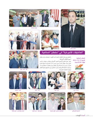 104‫الهدف‬ ‫أصداء‬
‫ٔايمن‬ - ‫خالد‬
‫�صلطان‬‫مركز‬‫ا�صت�صاف‬،‫الكويت‬‫لدى‬‫املتحدة‬‫الوليات‬‫�صفارة‬‫مع‬‫بالتعاون‬
.‫أمريكية‬‫ل‬‫ا‬‫أكولت‬‫ا‬‫امل‬‫أ�صبوع‬‫ا‬
‫واملدير‬ ،‫�صليمان‬ ‫دوغال�ض‬ ‫أمريكي‬‫ل‬‫ا‬ ‫ال�صفري‬ ‫أ�صبوع‬‫ل‬‫ا‬ ‫افتتاح‬ ‫حفل‬ ‫ح�صر‬
‫مكرم‬ ‫الدولية‬ ‫امل�صرتيات‬ ‫إدارة‬‫ا‬ ‫ومدير‬ ،‫ي�صري‬ ‫أحمد‬‫ا‬ ‫�صلطان‬ ‫ملركز‬ ‫املايل‬
‫عدد‬‫إلى‬‫ا‬‫إ�صافة‬‫ا‬،‫الطيارة‬‫مروان‬‫�صلطان‬‫مركز‬‫�صركة‬‫إدارة‬‫ا‬‫ومدير‬،‫مالعب‬
‫الطعام‬‫ق‬ّ‫و‬‫بتذ‬‫�صعادتهم‬‫عن‬‫احل�صور‬‫أعرب‬‫ا‬‫و‬.‫أمريكية‬‫ل‬‫ا‬‫اجلالية‬‫أفراد‬‫ا‬‫من‬
.‫املعرو�صة‬‫املنتجات‬‫وبجودة‬‫جون‬ - ‫نايك‬ - ‫آالن‬
‫هبة‬ - ‫مي‬
‫طايق‬ ‫سيد‬ - ‫عواد‬ ‫ماريو‬
‫زينب‬ - ‫نسمة‬
‫محمود‬ ‫لٔوي‬ - ‫دشتي‬ ‫فيكتوريا‬
‫ستيفن‬ - ‫جون‬
‫حالوة‬ ‫معن‬ - ‫زهرالدين‬ ‫فراس‬ ‫االميركي‬ ‫السفير‬
‫جماعية‬ ‫صورة‬
‫مالعب‬ ‫مكرم‬
‫السالمية‬ ”‫“سلطان‬ ‫في‬ ”‫األميركية‬ ‫“المأكوالت‬
‫السالمية‬ :‫المكان‬
2014 / 10 / 13 :‫التاريخ‬
ً‫مساء‬ 03.00 :‫الوقت‬
 