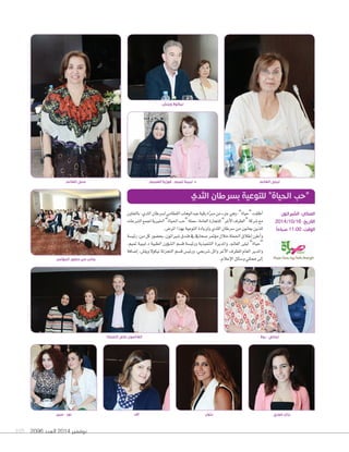 105 2096 ‫العدد‬ 2014 ‫نوفمبر‬
‫المٔوتمر‬ ‫حضور‬ ‫من‬ ‫جانب‬
‫عبير‬ - ‫نور‬
‫بالتعاون‬،‫الثدي‬‫ل�صرطان‬‫القطامي‬‫عبدالوهاب‬‫رقية‬‫ة‬ّ‫رب‬‫م‬‫من‬‫جزء‬‫وهي‬،”‫“حياة‬‫أطلقت‬‫ا‬
‫التربعات‬‫جلمع‬‫اخلريية‬”‫احلياة‬‫“حب‬‫حملة‬،‫العامة‬‫للتجارة‬”‫أغر‬‫ل‬‫ا‬‫“الطرف‬‫�صركة‬‫مع‬
.‫املر�ض‬‫بهذا‬‫التوعية‬‫ولزيادة‬‫الثدي‬‫�صرطان‬‫من‬‫يعانون‬‫للذين‬
‫رئي�صة‬:‫من‬‫كل‬‫بح�صور‬،‫�صرياتون‬‫فندق‬‫يف‬‫�صحايف‬‫ؤمتر‬‫و‬‫م‬‫خالل‬‫احلملة‬‫إطالق‬‫ا‬‫أعلن‬‫ا‬‫و‬
،‫متيم‬ ‫د.لبيبة‬ ‫الطبية‬ ‫ؤون‬‫و‬‫ال�ص‬ ‫ق�صم‬ ‫ورئي�صة‬ ‫التنفيذية‬ ‫واملديرة‬ ،‫الغامن‬ ‫ليلى‬ ”‫“حياة‬
‫إ�صافة‬‫ا‬ ،‫ويل�ض‬ ‫نيكول‬ ‫التجزئة‬ ‫ق�صم‬ ‫ورئي�ض‬ ،‫�صربجي‬ ‫وائل‬ ‫أغر‬‫ل‬‫ا‬ ‫للطرف‬ ‫العام‬ ‫واملدير‬
.‫إعالم‬‫ل‬‫ا‬‫و�صائل‬‫ممثلي‬‫إلى‬‫ا‬
‫الحملة‬ ‫على‬ ‫القأيمون‬
‫ٓاالء‬ ‫بتول‬ ‫خوري‬ ‫رزان‬
‫روال‬ - ‫نيللي‬
‫ويلش‬ ‫نيكوال‬
‫العميم‬ ‫فوزية‬ - ‫تميم‬ ‫لبيبة‬ .‫د‬‫الغانم‬ ‫منى‬ ‫الغانم‬ ‫ليلى‬
‫الثدي‬ ‫بسرطان‬ ‫للتوعية‬ ”‫الحياة‬ ‫“حب‬
‫الشيراتون‬ :‫المكان‬
2014/10/16 :‫التاريخ‬
ً‫ا‬‫صباح‬ 11:00 :‫الوقت‬
 