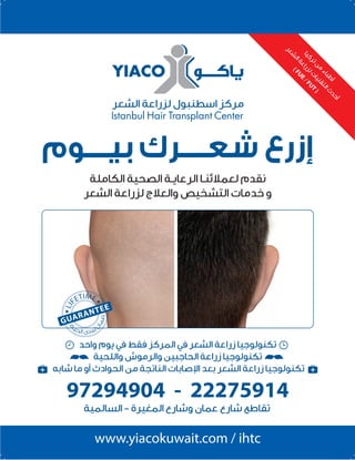 2096 ‫العدد‬ 2014 ‫نوڤمبر‬129
‫اﻟﺴﺎﻟﻤﻴﺔ‬ - ‫اﻟﻤﻐﻴﺮة‬ ‫وﺷﺎرع‬ ‫ﻋﻤﺎن‬ ‫ﺷﺎرع‬ ‫ﺗﻘﺎﻃﻊ‬
97294904 - 22275914
www.yiacokuwait.com / ihtc
‫واﺣﺪ‬ ‫ﻳﻮم‬ ‫ﻓﻲ‬ ‫ﻓﻘﻂ‬ ‫اﻟﻤﺮﻛﺰ‬ ‫ﻓﻲ‬ ‫اﻟﺸﻌﺮ‬ ‫زراﻋﺔ‬ ‫ﺗﻜﻨﻮﻟﻮﺟﻴﺎ‬
‫واﻟﻠﺤﻴﺔ‬ ‫واﻟﺮﻣﻮش‬ ‫اﻟﺤﺎﺟﺒﻴﻦ‬ ‫زراﻋﺔ‬ ‫ﺗﻜﻨﻮﻟﻮﺟﻴﺎ‬
‫ﺷﺎﺑﻪ‬ ‫ﻣﺎ‬ ‫أو‬ ‫اﻟﺤﻮادث‬ ‫ﻣﻦ‬ ‫اﻟﻨﺎﺗﺠﺔ‬ ‫ا�ﺻﺎﺑﺎت‬ ‫ﺑﻌﺪ‬ ‫اﻟﺸﻌﺮ‬ ‫زراﻋﺔ‬ ‫ﺗﻜﻨﻮﻟﻮﺟﻴﺎ‬
‫ﺎ‬‫ﻴ‬‫ﻛ‬‫ﺮ‬‫ﺗ‬‫ﻦ‬
‫ﻣ‬
‫ء‬‫ﺎ‬‫ﺒ‬‫ﻃ‬
‫أ‬
‫ﺮ‬‫ﻌ‬‫ﺸ‬
‫ﻟ‬‫ا‬‫ﺔ‬‫ﻋ‬‫ا‬‫ر‬‫ﺰ‬‫ﻟ‬‫ت‬
‫ﺎ‬‫ﻴ‬‫ﻨ‬‫ﻘ‬‫ﺘ‬‫ﻟ‬‫ا‬‫ث‬
‫ﺪ‬‫ﺣ‬‫أ‬
(FUE
/FUT
)
‫ﺑﻴــــﻮم‬ ‫ﺷﻌــــﺮك‬ ‫إزرع‬
‫اﻟﻜﺎﻣﻠﺔ‬ ‫اﻟﺼﺤﻴﺔ‬ ‫اﻟﺮﻋﺎﻳـﺔ‬ ‫ﻟﻌﻤﻼﺋﻨـﺎ‬ ‫ﻧﻘﺪم‬
‫اﻟﺸﻌﺮ‬ ‫ﻟﺰراﻋﺔ‬ ‫واﻟﻌﻼج‬ ‫اﻟﺘﺸﺨﻴﺺ‬ ‫ﺧﺪﻣﺎت‬ ‫و‬
 