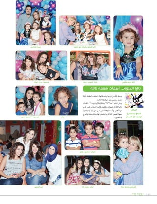 TO YOU 140
‫نجاة‬ ‫جدتها‬ ‫حضن‬ ‫في‬
‫صنجي‬ ‫كريم‬ ‫تاليا‬
‫تاليا‬ ‫الطفلة‬ ‫احتفلت‬ ،‫أ�صدقائها‬‫ا‬‫و‬ ‫ذويها‬ ‫من‬ ‫ثلة‬ ‫و�صط‬
.‫الثالث‬‫ميالدها‬‫بعيد‬‫�صنجي‬‫كرمي‬
‫أت‬‫ا‬‫أطف‬‫ا‬ ،”Happy Birthday To You“‫أنغام‬‫ا‬‫وعلى‬
‫قدم‬ ‫فيما‬ ،‫احللوى‬ ‫قالب‬ ‫وقطعت‬ ،‫�صمعات‬ ‫ثالث‬ ‫تاليا‬
‫والتقطوا‬ ،‫الهدايا‬ ‫من‬ ‫الكثري‬ ‫ؤها‬‫و‬‫أ�صدقا‬‫ا‬‫و‬ ‫أهلها‬‫ا‬ ‫لها‬
‫بالفرح‬‫حافلة‬‫حياة‬‫لها‬‫متمنني‬،‫التذكارية‬‫ال�صور‬‫معها‬
...‫والنجاح‬
‫ثالثة‬ ‫شمعة‬ ‫أطفأت‬ ...‫الحلوة‬ ‫تاليا‬
:‫المكان‬
‫ديسكفري‬ ‫مجمع‬
ً‫مساء‬ 4:00 :‫الوقت‬
‫النا‬ - ‫رهف‬ - ‫ليال‬‫الحضور‬ ‫من‬
‫تمارا‬ - ‫ندى‬ - ‫محمود‬
‫للذكرى‬ ‫صورة‬ ‫عأيلتها‬ ‫مع‬ ‫الكيكة‬ ‫تقطع‬ ‫تاليا‬
‫لمار‬
‫علي‬ - ‫سامي‬ - ‫دانيال‬
‫ريما‬ - ‫شيرين‬ - ‫مايا‬
‫داني‬ - ‫نانسي‬ - ‫كرستينا‬
 