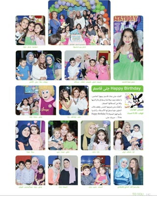 TO YOU 142
‫جود‬ - ‫جنى‬ - ‫سوسو‬ ‫محبيها‬ ‫بين‬ ‫جنى‬
‫قاسم‬ ‫معاذ‬ ‫جنى‬
‫رشا‬ - ‫سارة‬ - ‫جنى‬
‫نورة‬ - ‫زينة‬ ‫دين‬ - ‫ليسا‬ - ‫علي‬ ‫دعاء‬ - ‫يارا‬ ‫ليان‬ - ‫ٕاسالم‬ - ‫الرا‬
،‫اخلام�س‬ ‫ربيعها‬ ‫قا�صم‬ ‫معاذ‬ ‫جنى‬ ‫أكملت‬‫ا‬
‫والديها‬‫فرحة‬‫و�صط‬‫ميالدها‬‫بعيد‬‫واحتفلت‬
.‫ال�صغار‬‫أ�صدقائها‬‫ا‬‫من‬‫وثلة‬
‫قالب‬‫وقطعت‬،‫اخلم�س‬‫�صموعها‬‫جنى‬‫أت‬‫ا‬‫أطف‬‫ا‬‫و‬
‫أن�صدوا‬‫ا‬‫و‬،‫أ�صدقاء‬‫ل‬‫ا‬‫لها‬‫�صفق‬‫فيما‬،‫احللوى‬
Happy Birthday To‫اجلميلة‬‫أ�صواتهم‬‫ا‬‫ب‬
.‫جنى‬‫مربوك‬...You
‫قاسم‬ ‫جنى‬ Happy Birthday
‫البالجات‬ :‫المكان‬
ً‫مساء‬ 6:00 :‫الوقت‬
‫يارا‬ - ‫عواطف‬ - ‫عمر‬
‫كامل‬ - ‫ربى‬ - ‫رشا‬ - ‫ريهام‬ ‫عبداهلل‬ - ‫شفاء‬ - ‫شيماء‬ - ‫لمى‬ - ‫مريم‬
‫منار‬ - ‫أميمة‬ ‫ريان‬ - ‫ندين‬ - ‫أسماء‬ ‫الكيالني‬ ‫أماني‬ - ‫اهلل‬ ‫حرز‬ ‫روان‬‫فيصل‬ - ‫عبدالرحمن‬ - ‫ريما‬ - ‫جنى‬
 
