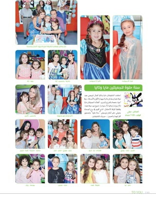 TO YOU 144
‫وباسمة‬ ‫كمال‬ ‫والديهما‬ ‫مع‬ ‫الكيكة‬ ‫يقطعان‬ ‫وتاليا‬ ‫مايا‬
)‫سنوات‬ 6( ‫مايا‬)‫سنوات‬ 3( ‫تاليا‬
‫جديهما‬ ‫مع‬ ‫ومايا‬ ‫تاليا‬
‫دارين‬ - ‫ٕالينا‬ - ‫سيلينا‬ - ‫محمد‬ ‫عمر‬ - ‫منى‬ - ‫جوري‬ - ‫عبير‬ ‫أريج‬ - ‫تيا‬ - ‫هشام‬ ‫روني‬ - ‫تمارا‬ - ‫فارس‬
‫بعيد‬ ‫�صوبجي‬ ‫كمال‬ ‫وتاليا‬ ‫مايا‬ ‫ال�صقيقتان‬ ‫احتفلت‬
‫ويف‬.‫أ�صدقاء‬‫ل‬‫وا‬‫أهل‬‫ل‬‫وا‬‫والديهما‬‫فرحة‬‫و�صط‬‫ميالدهما‬
‫مايا‬‫اجلميلتان‬‫أت‬‫ا‬‫أطف‬‫ا‬،‫وال�صرور‬‫بالفرح‬‫مفعمة‬‫أجواء‬‫ا‬
،‫ميالدهما‬‫عيد‬‫�صموع‬،)‫�صنوات‬3(‫وتاليا‬)‫�صنوات‬6(
‫ال�صفاة‬ ‫برج‬ ‫يف‬ ‫أقيم‬‫ا‬ ‫الذي‬ ،‫الحتفال‬ ‫كيكة‬ ‫وقطعتا‬
‫وت�صفيق‬ ”‫حلوة‬ ‫“�صنة‬ ‫مو�صيقى‬ ‫أنغام‬‫ا‬ ‫على‬ ،‫بحويل‬
.‫لل�صقيقتني‬‫مربوك‬...‫واملحبني‬‫أقرانهما‬‫ا‬
‫وتاليا‬ ‫مايا‬ ‫للجميلتين‬ ‫حلوة‬ ‫سنة‬
‫حولي‬ :‫المكان‬
ً‫مساء‬ 7:00 :‫الوقت‬‫تالين‬ - ‫ياسمين‬
‫أية‬ - ‫جود‬ ‫أية‬ - ‫ياسمين‬ - ‫سارية‬
‫ريان‬ - ‫يوسف‬ ‫جابيل‬ - ‫ملك‬ ‫هند‬ - ‫لطيفة‬ ‫تيا‬ - ‫مايا‬
 