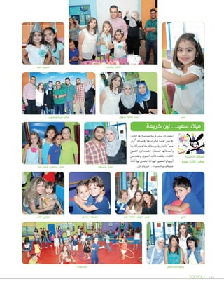 TO YOU 146
‫الحفل‬ ‫من‬ ‫وجوه‬
‫لين‬ - ‫سيرين‬ ‫الشموع‬ ‫اطفاء‬
‫لين‬
‫نايا‬ -‫تمارا‬ - ‫سامي‬ - ‫فادي‬
‫فاتن‬ - ‫جولي‬ ‫سامي‬ -‫محمود‬ ‫ندى‬ - ‫هالة‬ - ‫سهى‬ - ‫عبير‬
،‫الثالث‬‫ميالدها‬‫بعيد‬‫كرمية‬‫�صامر‬‫لني‬‫احتفلت‬
‫“ليتل‬ ‫�صالة‬ ‫يف‬ ‫والداها‬ ‫لها‬ ‫أقامه‬‫ا‬ ‫حفل‬ ‫يف‬
‫أقاربها‬‫ا‬‫و‬‫أهلها‬‫ا‬‫فرحة‬‫وو�صط‬.‫باجلابرية‬”‫جيم‬
‫ال�صموع‬ ‫لني‬ ‫أت‬‫ا‬‫أطف‬‫ا‬ ،‫ال�صغار‬ ‫أ�صدقائها‬‫ا‬‫و‬
‫من‬ ‫وتلقت‬ ،‫احللوى‬ ‫قالب‬ ‫وقطعت‬ ،‫الثالث‬
ً‫ا‬‫أيام‬‫ا‬‫لها‬‫متمنني‬،‫الهدايا‬‫واحل�صور‬‫أبويها‬‫ا‬
.‫لني‬‫مربوك‬...‫�صعيدة‬‫وحياة‬‫جميلة‬
‫كريمة‬ ‫لين‬ ...‫سعيد‬ ‫ميالد‬
‫الجابرية‬ :‫المكان‬
ً‫مساء‬ 5:00 :‫الوقت‬
‫محمود‬ - ‫سارة‬
‫مسابقات‬
‫علي‬
‫سهى‬ - ‫سارة‬ - ‫ثريا‬‫المدعوين‬ ‫من‬ ‫جانب‬
 