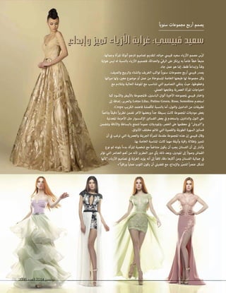 2096 ‫العدد‬ 2014 ‫نوڤمبر‬21 20962096 ‫العدد‬‫العدد‬ 20142014 ‫نوڤمبر‬‫نوڤمبر‬2121
‫وإبداع‬ ‫تميز‬ ‫األزياء‬ ‫غرابة‬ :‫قبيسي‬ ‫سعيد‬‫وإبداع‬ ‫تميز‬ ‫األزياء‬ ‫غرابة‬ :‫قبيسي‬ ‫سعيد‬
ً‫ا‬‫سنوي‬ ‫مجموعات‬ ‫أربع‬ ‫يصمم‬
،‫وجاملها‬ ‫املرأة‬ ‫أنوثة‬ ‫ترتجم‬ ‫تصاميم‬ ‫لتقديم‬ ،‫حياته‬ ‫قبييس‬ ‫سعيد‬ ‫األزياء‬ ‫مصمم‬ ‫ّس‬‫ر‬‫ك‬
‫هواية‬ ‫ليس‬ ‫له‬ ‫بالنسبة‬ ‫األزياء‬ ‫فتصميم‬ ،‫والحداثة‬ ّ‫الرقي‬ ‫عىل‬ ‫يرتكز‬ ‫به‬ ً‫ا‬‫خاص‬ ً‫ا‬‫خط‬ ً‫ا‬‫متبع‬
.‫جاد‬ ‫عمل‬ ‫هو‬ ‫إمنا‬ ،‫فقط‬ ً‫ا‬‫وإبداع‬ ً‫ا‬‫وفن‬
،‫والصيف‬ ‫والربيع‬ ‫والشتاء‬ ‫الخريف‬ ‫تواكب‬ ً‫ا‬‫سنوي‬ ‫مجموعات‬ ‫أربع‬ ‫قبييس‬ ‫يصدر‬
‫اتها‬‫ز‬‫مي‬ ‫ولها‬ ،‫معني‬ ‫موضوع‬ ‫أو‬ ‫عمل‬ ‫من‬ ‫املستوحاة‬ ‫الخاصة‬ ‫طبعتها‬ ‫لها‬ ‫مجموعة‬ ‫وكل‬
‫مع‬ ‫وتتالءم‬ ‫الحالية‬ ‫املوضة‬ ‫مع‬ ‫تتناسب‬ ‫التي‬ ‫التصاميم‬ ‫ينتقي‬ ‫حيث‬ ،‫وخطوطها‬
.‫العميل‬ ‫وطابعها‬ ‫العرصية‬ ‫املرأة‬ ‫احتياجات‬
‫كام‬ ‫واألسود‬ ‫باألبيض‬ ‫فاملجموعة‬ ،‫الباستيل‬ ‫ألوان‬ ‫األخرية‬ ‫ملجموعته‬ ‫قبييس‬ ‫واختار‬
‫إىل‬ ‫إضافة‬ ،‫والحرير‬ Lotus Lilac, Patina Green, Rose, Semolina ‫استخدم‬
.Crepe ‫الكريب‬ ‫فاعتمد‬ ‫لألقمشة‬ ‫بالنسبة‬ ‫أما‬ ،‫والتول‬ ‫الدانتيل‬ ‫من‬ ‫تطبيقات‬
ً‫ام‬‫وناع‬ ً‫ا‬‫دقيق‬ ً‫ا‬‫ز‬‫تطري‬ ‫تضمن‬ ‫اآلخر‬ ‫وبعضها‬ ً‫ا‬‫جد‬ ‫بسيطة‬ ‫كانت‬ ‫املجموعة‬ ‫موديالت‬ ‫بعض‬
‫املعدنية‬ ‫األحزمة‬ ‫مثل‬ ‫اإلكسسوار‬ ‫الفساتني‬ ‫بعض‬ ‫يف‬ ‫واستخدم‬ ،‫والدانتيل‬ ‫التول‬ ‫عىل‬
‫وتتضمن‬ ‫واألناقة‬ ‫بالبساطة‬ ‫تتمتع‬ ً‫ا‬‫عموم‬ ‫واملوديالت‬ ،‫الخرص‬ ‫عىل‬ ‫معظمها‬ ‫يف‬ "‫و"الربوش‬
.‫األذواق‬ ‫مختلف‬ ‫تالئم‬ ‫التي‬ ‫والقصرية‬ ‫الطويلة‬ ‫السهرة‬ ‫فساتني‬
‫أن‬ ‫يف‬ ‫ترغب‬ ‫التي‬ ‫والعرصية‬ ‫الجريئة‬ ‫للمرأة‬ ‫مقدمة‬ ‫املجموعة‬ ‫هذه‬ ‫إن‬ ‫قبييس‬ ‫وقال‬
.‫بها‬ ‫الخاصة‬ ‫املناسبة‬ ‫كانت‬ ‫مهام‬ ‫وأنيقة‬ ‫اقية‬‫ر‬ ‫بإطاللة‬ ‫تتميز‬
‫نوع‬ ‫ثم‬ ‫بلونه‬ ً‫ا‬‫بدء‬ ،‫املرأة‬ ‫شخصية‬ ‫مع‬ ً‫ام‬‫متناغ‬ ‫يكون‬ ‫أن‬ ‫يجب‬ ‫الفستان‬ ‫أن‬ ‫إىل‬ ‫وأشار‬
‫تؤثر‬ ‫التي‬ ‫العنارص‬ ‫أهم‬ ‫من‬ ‫ألنه‬ ‫التطريز‬ ‫دور‬ ‫يأيت‬ ‫ذلك‬ ‫وبعد‬ ،‫املوديل‬ ‫إىل‬ ً‫ال‬‫وصو‬ ‫القامش‬
‫"ألنها‬ ،‫األزياء‬ ‫تصاميم‬ ‫يف‬ ‫ابة‬‫ر‬‫الغ‬ ‫يؤيد‬ ‫أنه‬ ‫إىل‬ ً‫ا‬‫الفت‬ ،‫دقة‬ ‫أكرثها‬ ‫ومن‬ ‫الفستان‬ ‫جاملية‬ ‫يف‬
•"ً‫ا‬‫اقي‬‫ر‬‫و‬ ً‫ا‬‫عملي‬ ‫الثوب‬ ‫يكون‬ ‫أن‬ ‫تفضييل‬ ‫مع‬ ،‫واإلبداع‬ ‫ّز‬‫ي‬‫للتم‬ ً‫ا‬‫رص‬‫عن‬ ‫تشكل‬
 