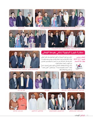 ‫الهدف‬ ‫كوكتيل‬ 32
‫بارك‬ - ‫بارك‬ - ‫يون‬
‫بعلبكي‬ ‫سوسن‬ - ‫منصور‬ ‫رامي‬
‫مالطا‬ ‫سفير‬ - ‫النيبالي‬ ‫باألعمال‬ ‫القأيم‬ - ‫شعبان‬ ‫أحمد‬
‫المزيدي‬ ‫عيسى‬
‫صقر‬ ‫عبلة‬ - ‫حسن‬ ‫سحر‬
‫الوطني‬‫بالعيد‬‫�صيك‬‫كيونغ‬‫كيم‬‫الكويت‬‫لدى‬‫اجلنوبية‬‫كوريا‬‫�صفري‬‫احتفل‬
‫وزارة‬‫وكيل‬‫ح�صره‬‫ريجن�صي‬‫فندق‬‫يف‬‫ا�صتقبال‬‫حفل‬‫للمنا�صبة‬‫أقام‬‫ا‬‫و‬،‫لبالده‬
‫املعتمدين‬‫والديبلوما�صيني‬‫ال�صفراء‬‫من‬‫وعدد‬،‫اجلاراهلل‬‫خالد‬‫اخلارجية‬
.‫الكورية‬‫اجلالية‬‫أع�صاء‬‫ا‬‫و‬،‫الكويت‬‫لدى‬
ً‫ا‬‫وا�صف‬،‫اجلنوبية‬‫وكوريا‬‫الكويت‬‫بني‬‫الثنائية‬‫بالعالقات‬‫اجلاراهلل‬‫أ�صاد‬‫ا‬‫و‬
”‫واملتعدد‬ ‫“الكبري‬ ‫بالتعاون‬ ‫ه‬ّ‫و‬‫ون‬ ،”‫والبناءة‬ ‫إيجابية‬‫ال‬‫وا‬ ‫ـ“املمتازة‬‫ب‬ ‫إياها‬‫ا‬
.‫كافة‬‫املجاالت‬‫يف‬‫البلدين‬‫بني‬‫وبولندا‬ ‫فلسطين‬ ‫سفيرا‬ - ‫اليوحة‬ ‫علي‬ - ‫اليمني‬ ‫باألعمال‬ ‫القأيم‬
‫وحرمه‬ ‫العسكري‬ ‫الملحق‬ - ‫وحرمه‬ ‫البعثة‬ ‫رٔييس‬ ‫نأيب‬ - ‫الجاراهلل‬ ‫خالد‬ - ‫وحرمه‬ ‫الكوري‬ ‫السفير‬
‫الوطني‬ ‫بعيدها‬ ‫تحتفي‬ ‫الجنوبية‬ ‫كوريا‬ ‫سفارة‬
‫ريجنسي‬ :‫المكان‬
2014 / 10 / 1 :‫التاريخ‬
ً‫مساء‬ 07.00 :‫الوقت‬
‫لبنان‬ ‫سفير‬
‫الرواحي‬ ‫إبراهيم‬ - ‫الطنيجي‬ ‫عارف‬‫العنزي‬ ‫خالد‬ - ‫العنزي‬ ‫نواف‬
‫وحرمه‬ ‫الصيني‬ ‫السفير‬ - ‫بهبهاني‬ ‫مصطفى‬ - ‫عريقات‬ ‫إيمان‬ - ‫أبل‬ ‫ياسر‬‫االميركي‬ ‫السفير‬
 