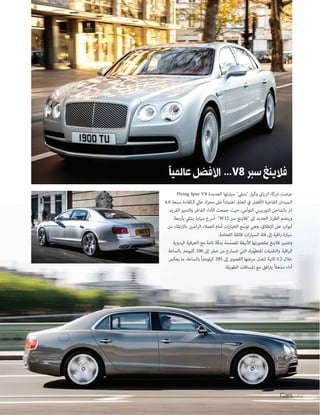 Cars 64Cars 6464
Flying Spur V8 ‫الجديدة‬ ‫سيارتها‬ "‫"بنتيل‬ ‫وكيل‬ ‫الزياين‬ ‫رشكة‬ ‫عرضت‬
4.0 ‫بسعة‬ ‫الكفاءة‬ ‫عايل‬ ‫محرك‬ ‫عىل‬ ً‫ا‬‫اعتامد‬ ،‫العامل‬ ‫يف‬ ‫األفضل‬ ‫الفاخرة‬ ‫السيدان‬
.‫الفريد‬ ‫والتميز‬ ‫الفاخر‬ ‫األداء‬ ‫جمعت‬ ‫حيث‬ ،‫التوأمي‬ ‫التوربيني‬ ‫بالشاحن‬ ‫لرت‬
‫بأربعة‬ ‫بنتيل‬ ‫سيارة‬ ‫أرسع‬ "W12 ‫سرب‬ ‫"فالينغ‬ ‫إىل‬ ‫الجديد‬ ‫از‬‫ر‬‫الط‬ ‫وينضم‬
‫من‬ ‫باالرتقاء‬ ‫اغبني‬‫ر‬‫ال‬ ‫العمالء‬ ‫أمام‬ ‫ات‬‫ر‬‫الخيا‬ ‫ع‬ّ‫توس‬ ‫وهي‬ ،‫اإلطالق‬ ‫عىل‬ ‫أبواب‬
.‫الفخامة‬ ‫فائقة‬ ‫ات‬‫ر‬‫السيا‬ ‫فئة‬ ‫إىل‬ ‫اقية‬‫ر‬ ‫سيارة‬
‫اليدوية‬ ‫الحرفية‬ ‫مع‬ ‫تامة‬ ‫ّة‬‫ق‬‫بد‬ ‫ّمة‬‫م‬‫املص‬ ‫األنيقة‬ ‫مبقصورتها‬ ‫فالينغ‬ ‫وتتميز‬
‫بالساعة‬ ‫كليومرت‬ 100 ‫إىل‬ ‫صفر‬ ‫من‬ ‫تتسارع‬ ‫التي‬ ،‫ّرة‬‫و‬‫املتط‬ ‫والتقنيات‬ ‫اقية‬‫ر‬‫ال‬
‫يعكس‬ ‫ما‬ ،‫بالساعة‬ ً‫ا‬‫رت‬‫كيلوم‬ 295 ‫إىل‬ ‫القصوى‬ ‫رسعتها‬ ‫لتصل‬ ‫ثانية‬ 5.2 ‫خالل‬
.‫الطويلة‬ ‫املسافات‬ ‫مع‬ ‫افق‬‫رت‬‫ي‬ ً‫ال‬‫مذه‬ ‫أداء‬
‫ًا‬‫ي‬‫عامل‬‫األفضل‬ ...V8‫سبر‬‫فالينغ‬
 