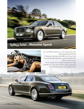 2096 ‫العدد‬ 2014 ‫نوڤمبر‬67 20962096 ‫العدد‬‫العدد‬ 20142014 ‫نوڤمبر‬‫نوڤمبر‬6767
‫بريطانية‬‫فخامة‬...MulsanneSpeed
‫الذي‬ ‫الجديد‬ Mulsanne Speed ‫از‬‫ر‬‫ط‬ ‫عن‬ "‫"بنتيل‬ ‫وكيل‬ ‫الزياين‬ ‫رشكة‬ ‫كشفت‬
.‫الربيطاين‬ ‫والرقي‬ ‫املتناهية‬ ‫الفخامة‬ ‫يحايك‬
537 ‫قوة‬ ‫مينح‬ ‫الذي‬ ‫القوي‬ ‫ومحركها‬ ‫الخاص‬ ‫بشكلها‬ ‫الجديدة‬ ‫السيارة‬ ‫وتتميز‬
‫الرياضية‬ ‫والتوجيه‬ ‫التعليق‬ ‫بأنظمة‬ ‫السيارة‬ ‫تزويد‬ ‫إمكانية‬ ‫إىل‬ ‫إضافة‬ ،ً‫ا‬‫حصان‬
.‫الطلب‬ ‫حسب‬ ‫اختيارها‬ ‫يتم‬ ‫التي‬
V8 ‫ّار‬‫ب‬‫ج‬ ‫ّك‬‫ر‬‫مح‬ ‫مع‬ ‫هندسته‬ ‫أعيدت‬ ‫حركة‬ ‫توليد‬ ‫بنظام‬ ‫السيارة‬ ‫وزودت‬
‫كلم/س‬ 100 ‫إىل‬ 0 ‫من‬ ً‫ا‬‫تسارع‬ ‫يوفر‬ ،‫لرت‬ 6.75 ‫سعة‬ ‫التوأمي‬ ‫التوربيني‬ ‫بالشاحن‬
.‫كلم/ساعة‬ 305 ‫تبلغ‬ ‫قصوى‬ ‫رسعة‬ ‫إىل‬ ‫والوصول‬ ‫ثوان‬ 4.9 ‫خالل‬
 