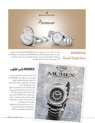 2096 ‫العدد‬ 2014 ‫نوڤمبر‬69
PROMISSE
‫املترفة‬‫األنوثة‬‫ساعة‬
‫القلوب‬‫تأسر‬MUREX
‫متثل‬ ‫التي‬ ‫للزمن‬ ‫العابرة‬ ‫الرقيقة‬ PROMISSE ‫ساعات‬ ‫من‬ ‫مجموعتها‬ "‫مريسييه‬ ‫أند‬ ‫"بوم‬ ‫دار‬ ‫طرحت‬
‫تبث‬ ‫أنيقة‬ ‫مناذج‬ ‫عن‬ ‫اقية‬‫ر‬‫ال‬ ‫تصاميمها‬ ‫يف‬ PROMISSE ‫وتعرب‬ .‫املرتفة‬ ‫لألنوثة‬ ‫فعيل‬ ‫وإخالص‬ ‫حب‬ ‫عربون‬
،‫الذكرى‬ ‫مناسبة‬ ‫عليه‬ ‫كانت‬ ‫ما‬ ‫بقدر‬ ‫ومؤثرة‬ ‫قوية‬ ‫جميلة‬ ‫ذكريات‬ ‫تبقي‬ ‫قوية‬ ‫عاطفية‬ ‫شحنة‬ ‫مرتديها‬
.‫أخرى‬ ‫لحظة‬ ‫ألي‬ ‫ذكرى‬ ‫أو‬ ‫ميالد‬ ‫أو‬ ‫بزفاف‬ ‫تتعلق‬ ‫أكانت‬
‫السويرسية‬ ‫الساعات‬ ‫صناعة‬ ‫يف‬ ‫ائدة‬‫ر‬‫ال‬ ‫العالمة‬ ‫كشفت‬
‫الجديدة‬ MUREX ‫ساعات‬ ‫تشكيلة‬ ‫عن‬ "‫جنيف‬ ‫"روائع‬
،‫الدقيقة‬ ‫الكوارتز‬ ‫واملاكينة‬ ‫العالية‬ ‫الجودة‬ ‫ذات‬
‫الفاخرة‬ ‫الكرمية‬ ‫واألحجار‬ ‫األملاس‬ ‫أنواع‬ ‫بأنقى‬ ‫املرصعة‬
.‫بجدارة‬ ‫األول‬ ‫املركز‬ ‫منحتها‬ ‫التي‬
‫ائها‬‫ز‬‫ألج‬ ‫اليدوية‬ ‫بالصناعة‬ ‫الجديدة‬ ‫التشكيلة‬ ‫وتتميز‬
‫وبعلبة‬ ،‫العامليني‬ ‫املتخصصني‬ ‫من‬ ‫نخبة‬ ‫اف‬‫رش‬‫إ‬ ‫تحت‬
ETA ‫ماركة‬ ‫أتوماتييك‬ ‫ومحرك‬ S316 ‫عيار‬ ‫فوالذ‬
‫زجاج‬ ‫إىل‬ ‫إضافة‬ ،RONDA ‫ماركة‬ ‫كوارترز‬ ‫ومحرك‬
‫طالء‬ ‫مع‬ ‫والخدش‬ ‫الصدمات‬ ‫ضد‬ ‫الزفري‬ ‫من‬ ‫مقوى‬
‫تجعلها‬ ‫ميكرون‬ 10 ‫وسامكة‬ 18 ‫عيار‬ ‫الذهب‬ ‫من‬
.ً‫ا‬‫رت‬‫م‬ 30 ‫عمق‬ ‫تحت‬ ‫املاء‬ ‫تقاوم‬
‫واللؤلؤ‬ ‫املرصع‬ ‫باألملاس‬ ‫النامذج‬ ‫بعض‬ ‫تتميز‬ ‫كام‬
‫متزج‬ ‫التي‬ ‫املرموقة‬ ‫الكرمية‬ ‫واألحجار‬ ‫والزفري‬
.‫واحدة‬ ‫سويرسية‬ ‫قطعة‬ ‫يف‬ ‫والتقليد‬ ‫الفخامة‬
 