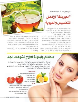 2096 ‫العدد‬ 2014 ‫نوڤمبر‬67
‫وال‬ ،‫اقة‬‫ر‬‫ب‬ ‫وعني‬ ‫نرضة‬ ‫برشة‬ ‫عىل‬ ‫للحصول‬ ‫األسعار‬ ‫أغىل‬ ‫وتدفع‬ ،‫التجميل‬ ‫وعيادات‬ ‫الصالونات‬ ‫املرأة‬ ‫ترتاد‬
.‫يزعجها‬ ‫مام‬ ‫التخلص‬ ‫األسعار‬ ‫بأقل‬ ‫وميكنها‬ ،‫مطبخها‬ ‫يف‬ ‫الجامل‬ ‫عنارص‬ ‫أن‬ ‫تدري‬
‫منها‬ ‫التخلص‬ ‫ميكن‬ ‫السمنة‬ ‫عند‬ ‫أو‬ ،‫الوالدة‬ ‫وبعد‬ ‫الحمل‬ ‫أثناء‬ ‫الجلد‬ ‫تشوه‬ ‫التي‬ ‫والبيضاء‬ ‫اء‬‫ر‬‫الحم‬ ‫الخطوط‬
.‫والندوب‬ ‫الحروق‬ ‫آثار‬ ‫من‬ ً‫ا‬‫أيض‬ ‫التخلص‬ ‫يف‬ ‫تفيد‬ ‫بخلطة‬
‫زيادة‬ ‫مينع‬ "‫"املورينغا‬ ‫شاي‬ ‫أن‬ ‫العلمية‬ ‫اسات‬‫ر‬‫الد‬ ‫كشفت‬
‫الضارة‬ ‫ات‬‫ري‬‫التغ‬ ‫عىل‬ ‫يسيطر‬ ‫منتظم‬ ‫بشكل‬ ‫تناوله‬ ‫وأن‬ ،‫الوزن‬
‫تسبب‬ ‫قد‬ ‫التي‬ ‫الدسمة‬ ‫األطعمة‬ ‫تناول‬ ‫عن‬ ‫الناتجة‬ ‫بالدم‬
.‫املستقبل‬ ‫يف‬ ‫السكري‬ ‫البول‬ ‫مبرض‬ ‫االصابة‬
‫نسبة‬ ‫يف‬ ‫السلبية‬ ‫ات‬‫ري‬‫التغ‬ ‫منع‬ ‫عىل‬ ‫يعمل‬ "‫"املورينغا‬ ‫أن‬ ‫اسة‬‫ر‬‫د‬ ‫وأثبتت‬
‫تجاه‬ ‫املفرطة‬ ‫الحساسية‬ ‫يف‬ ‫السلبية‬ ‫ات‬‫ري‬‫التغ‬ ‫إىل‬ ‫إضافة‬ ،‫الدم‬ ‫يف‬ ‫السكر‬
‫لشاي‬ ‫اإليجابية‬ ‫اآلثار‬ ‫اسة‬‫ر‬‫الد‬ ‫كشفت‬ ‫كام‬ ،‫األنسولني‬ ‫ومقاومة‬ ‫الغلوكوز‬
.‫االنسولني‬ ‫ومقاومة‬ ‫الدم‬ ‫يف‬ ‫الكوليسرتول‬ ‫عىل‬ ‫املورينغا‬
‫اإلصابة‬ ‫مخاطر‬ ‫يخفض‬ "‫"املورينغا‬ ‫شاي‬ ‫تناول‬ ‫أن‬ ‫سابقة‬ ‫اسات‬‫ر‬‫د‬ ‫وبينت‬
.‫الرعاش‬ ‫الشلل‬ ‫ومرض‬ ‫والرسطان‬ ‫القلب‬ ‫اض‬‫ر‬‫بأم‬
‫إضافة‬ ،‫ج‬ ‫وفيتامني‬ ،‫أ‬ ‫وفيتامني‬ "‫"البيتاكاروتني‬ ‫عىل‬ ‫املورينغا‬ ‫اق‬‫ر‬‫أو‬ ‫وتحتوي‬
‫من‬ ‫عالية‬ ‫ونسبة‬ ،‫والكالسيوم‬ ‫والفوسفور‬ ‫والبوتاسيوم‬ ‫والربوتني‬ ‫الحديد‬ ‫إىل‬
،‫املناعة‬ ‫نقص‬ ‫ملرىض‬ ً‫ا‬‫مفيد‬ ً‫ال‬‫مكتم‬ ‫غذاء‬ ‫يجعله‬ ‫ما‬ ،ً‫ا‬‫عموم‬ ‫الفيتامينات‬
‫البنكرياس‬ ‫تنشيط‬ ‫عىل‬ ‫يعمل‬ ‫ألنه‬ ‫الدم‬ ‫يف‬ ‫السكر‬ ‫مستوى‬ ‫عىل‬ ‫يحافظ‬ ‫كام‬
‫من‬ ‫يحد‬ ‫أنه‬ ‫ومبا‬ ،‫الجنيس‬ ‫الضعف‬ ‫مشاكل‬ ‫ويعالج‬ ،‫الطبيعي‬ ‫األنسولني‬ ‫از‬‫ر‬‫إلف‬
‫عىل‬ ‫والحتوائه‬ .‫للتخسيس‬ ‫املناسبة‬ ‫األغذية‬ ‫من‬ ‫اعتباره‬ ‫ميكن‬ ،‫للطعام‬ ‫اهة‬‫رش‬‫ال‬
‫باإلجهاد‬ ‫الشعور‬ ‫وعدم‬ ‫الحيوية‬ ‫عىل‬ ‫يحافظ‬ ‫فإنه‬ ‫الكاملة‬ ‫الغذائية‬ ‫العنارص‬
.‫الوزن‬ ‫لتخفيف‬ ‫استخدامه‬ ‫عند‬
ً‫ا‬‫مغذي‬ ً‫ا‬‫اب‬‫رش‬‫و‬ ،‫للتخسيس‬ ‫طبيعي‬ ‫شاي‬ ‫أقوى‬ "‫"املورينغا‬ ‫تجعل‬ ‫الصفات‬ ‫هذه‬
.‫نفسه‬ ‫الوقت‬ ‫يف‬
‫الضارة‬ ‫ات‬‫ري‬‫التغ‬ ‫عىل‬ ‫يسيطر‬ ‫منتظم‬ ‫بشكل‬ ‫تناوله‬ ‫وأن‬ ،‫الوزن‬
‫نسبة‬ ‫يف‬ ‫السلبية‬ ‫ات‬‫ري‬‫التغ‬ ‫منع‬ ‫عىل‬ ‫يعمل‬ "‫"املورينغا‬ ‫أن‬ ‫اسة‬‫ر‬‫د‬ ‫وأثبتت‬،‫املناعة‬ ‫نقص‬ ‫ملرىض‬ ً‫ا‬‫مفيد‬ ً‫ال‬‫مكتم‬ ‫غذاء‬ ‫يجعله‬ ‫ما‬ ،ً‫ا‬‫عموم‬ ‫الفيتامينات‬
‫الجسم‬ ‫يحتاجه‬ ‫ما‬ ‫كل‬ ‫عىل‬ ‫يحتوي‬ ‫شاي‬
‫األفضل‬"‫"املورينغا‬
‫والحيوية‬‫للتخسيس‬
‫الجلد‬‫تشوهات‬‫لعالج‬‫وليمونة‬‫طماطم‬
:‫الخلطة‬ ‫مكونات‬
.‫الحجم‬ ‫متوسطة‬ ‫طامطم‬ ‫حبة‬ ‫نصف‬ -
.‫ليمونة‬ ‫نصف‬ ‫عصري‬ -
.‫مبشور‬ ‫ليمون‬ ‫قرش‬ -
.‫زيتون‬ ‫زيت‬ ‫ملعقتا‬ -
.‫القمح‬ ‫جنني‬ ‫زيت‬ ‫ملعقتا‬ -
:‫الطريقة‬
.‫كالكرمية‬ ‫لتصبح‬ ‫كهربايئ‬ ‫بخالط‬ ‫املكونات‬ ‫جميع‬ ‫تخلط‬ -
‫مع‬ ً‫ا‬‫يومي‬ ‫مرتني‬ ‫للتشقق‬ ‫املعرضة‬ ‫املنطقة‬ ‫ُدهن‬‫ت‬ -
.‫دائرية‬ ‫بحركة‬ ‫التدليك‬
.‫الجلد‬ ‫عىل‬ ‫ليجف‬ ‫التدليك‬ ‫بعد‬ ‫الدهان‬ ‫يرتك‬ -
.‫الداىفء‬ ‫باملاء‬ ‫املنطقة‬ ‫تغسل‬ -
:‫الخلطة‬ ‫مكونات‬
.‫الحجم‬ ‫متوسطة‬ ‫طامطم‬ ‫حبة‬ ‫نصف‬ -
.‫ليمونة‬ ‫نصف‬ ‫عصري‬ -
.‫مبشور‬ ‫ليمون‬ ‫قرش‬ -
.‫زيتون‬ ‫زيت‬ ‫ملعقتا‬ -
.‫القمح‬ ‫جنني‬ ‫زيت‬ ‫ملعقتا‬ -
:‫الطريقة‬
 