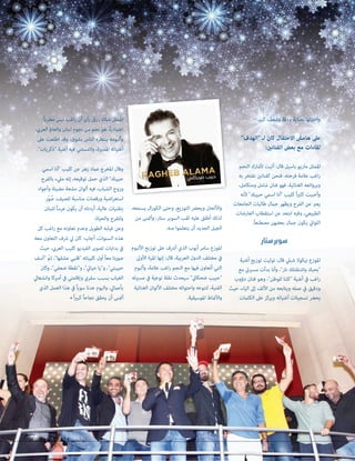 2096 ‫العدد‬ 2014 ‫نوڤمبر‬83 20962096 ‫العدد‬‫العدد‬ 20142014 ‫نوڤمبر‬‫نوڤمبر‬8383
.‫كبري‬ ‫وشغف‬ ‫ودقة‬ ‫بعناية‬ ‫واخرتتها‬
"‫"الهدف‬ ‫لـ‬ ‫كان‬ ‫االحتفال‬ ‫هامش‬ ‫عىل‬
:‫الفنانني‬ ‫بعض‬ ‫مع‬ ‫لقاءات‬
‫النجم‬ ‫ألشارك‬ ‫أتيت‬ :‫قال‬ ‫باسيل‬ ‫ماريو‬ ‫املمثل‬
‫به‬ ‫نفتخر‬ ‫كفنانني‬ ‫فنحن‬ ،‫فرحته‬ ‫عالمة‬ ‫اغب‬‫ر‬
،‫ومتكامل‬ ‫شامل‬ ‫فنان‬ ‫فهو‬ ،‫الغنائية‬ ‫وبروائعه‬
‫ألنه‬ "‫حبيبك‬ ‫اسمي‬ ‫"أنا‬ ‫كليب‬ ً‫ا‬‫ري‬‫كث‬ ‫وأحببت‬
‫الجامعات‬ ‫طالبات‬ ‫جامل‬ ‫ويظهر‬ ‫الفرح‬ ‫عن‬ ‫يعرب‬
‫العارضات‬ ‫استقطاب‬ ‫عن‬ ‫ابتعد‬ ‫وفيه‬ ،‫الطبيعي‬
.ً‫ا‬‫مصطنع‬ ‫بعضهن‬ ‫جامل‬ ‫يكون‬ ‫اللوايت‬
‫ستار‬‫سوبر‬
‫أغنية‬ ‫توزيع‬ ‫توليت‬ :‫قال‬ ‫شبيل‬ ‫نيكوال‬ ‫املوزع‬
‫مع‬ ‫مسرييت‬ ‫بدأت‬ ‫وأنا‬ ،"‫نار‬ ‫واشتقتلك‬ ‫"بحبك‬
‫دؤوب‬ ‫فنان‬ ‫وهو‬ ،"‫للوطن‬ ‫"كلنا‬ ‫أغنية‬ ‫يف‬ ‫اغب‬‫ر‬
‫حيث‬ ،‫الياء‬ ‫إىل‬ ‫األلف‬ ‫من‬ ‫ويتابعه‬ ‫عمله‬ ‫يف‬ ‫ودقيق‬
‫الكلامت‬ ‫عىل‬ ‫ويركز‬ ‫أغنياته‬ ‫تسجيالت‬ ‫يحرض‬
،‫يسمعه‬ ‫ال‬‫ر‬‫الكو‬ ‫وحتى‬ ،‫التوزيع‬ ‫ويحرض‬ ‫واأللحان‬
‫من‬ ‫وأمتنى‬ ،‫ستار‬ ‫السوبر‬ ‫لقب‬ ‫عليه‬ ‫أطلق‬ ‫لذلك‬
.‫منه‬ ‫يتعلموا‬ ‫أن‬ ‫الجديد‬ ‫الجيل‬
‫األلبوم‬ ‫توزيع‬ ‫عىل‬ ‫أرشف‬ ‫الذي‬ ‫أيوب‬ ‫سامر‬ ‫املوزع‬
‫األوىل‬ ‫املرة‬ ‫إنها‬ :‫قال‬ ،‫العربية‬ ‫الدول‬ ‫مختلف‬ ‫يف‬
‫وألبوم‬ ،‫عالمة‬ ‫اغب‬‫ر‬ ‫النجم‬ ‫مع‬ ‫فيها‬ ‫أتعاون‬ ‫التي‬
‫مسريته‬ ‫يف‬ ‫نوعية‬ ‫نقلة‬ ‫سيحدث‬ "‫ضحكايت‬ ‫"حبيب‬
‫الغنائية‬ ‫األلوان‬ ‫مختلف‬ ‫واحتوائه‬ ‫لتنوعه‬ ،‫الفنية‬
.‫املوسيقية‬ ‫واألمناط‬
ً‫ا‬‫مطرب‬ ‫ليس‬ ‫اغب‬‫ر‬ ‫أن‬ ‫رأى‬ ‫رزق‬ ‫ميالد‬ ‫املمثل‬
،‫العريب‬ ‫والعامل‬ ‫لبنان‬ ‫نجوم‬ ‫من‬ ‫نجم‬ ‫هو‬ ،ً‫ا‬‫اعتيادي‬
‫عىل‬ ‫اطلعت‬ ‫وقد‬ ،‫بشوق‬ ‫الناس‬ ‫ينتظره‬ ‫وألبومه‬
."‫"ذكريات‬ ‫أغنية‬ ‫فيه‬ ‫والمستني‬ ،‫املميزة‬ ‫أغنياته‬
‫اسمي‬ ‫"أنا‬ ‫كليب‬ ‫عن‬ ‫زهر‬ ‫عامد‬ ‫املخرج‬ ‫وقال‬
‫بالفرح‬ ‫ميلء‬ ‫إنه‬ ،‫توقيعه‬ ‫حمل‬ ‫الذي‬ "‫حبيبك‬
‫وأجواء‬ ‫مضيئة‬ ‫مشعة‬ ‫ألوان‬ ‫فيه‬ ،‫الشباب‬ ‫وروح‬
‫ّر‬‫و‬ ُ‫ص‬ ،‫للصيف‬ ‫مناسبة‬ ‫ورقصات‬ ‫اضية‬‫ر‬‫استع‬
‫للبنان‬ ً‫ا‬‫عرس‬ ‫يكون‬ ‫أن‬ ‫أردناه‬ ،‫عالية‬ ‫بتقنيات‬
.‫والحياة‬ ‫وللفرح‬
‫كل‬ ‫اغب‬‫ر‬ ‫مع‬ ‫تعاونه‬ ‫وعدم‬ ‫الطويل‬ ‫غيابه‬ ‫وعن‬
‫معه‬ ‫التعاون‬ ‫رشف‬ ‫يل‬ ‫كان‬ :‫أجاب‬ ،‫السنوات‬ ‫هذه‬
‫حيث‬ ،‫العريب‬ ‫كليب‬ ‫الفيديو‬ ‫تصوير‬ ‫بدايات‬ ‫يف‬
‫"آسف‬ ّ‫ثم‬ ،"‫عشقها‬ ‫"قلبي‬ ‫كليباته‬ ‫أول‬ ً‫ا‬‫مع‬ ‫صورنا‬
‫وكان‬ ،"‫ضعفي‬ ‫و"نقطة‬ ،"‫حيايت‬ ‫و"يا‬ ،"‫حبيبتي‬
‫وانشغايل‬ ‫أمريكا‬ ‫يف‬ ‫وإقامتي‬ ‫سفري‬ ‫بسبب‬ ‫الغياب‬
‫الذي‬ ‫العمل‬ ‫هذا‬ ‫يف‬ ً‫ا‬‫سوي‬ ‫عدنا‬ ‫واليوم‬ ،‫بأعاميل‬
• ً‫ا‬‫ري‬‫كب‬ ً‫ا‬‫نجاح‬ ‫يحقق‬ ‫أن‬ ‫أمتنى‬
 