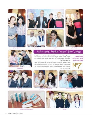 93 2096 ‫العدد‬ 2014 ‫نوفمبر‬
No7 Protect & Perfect ADVANCED ‫�سريوم‬ ‫جمموعة‬ ”‫“بووت�س‬ ‫أطلقت‬‫ا‬
‫أة‬‫ا‬‫املر‬ ‫وم�ساعدة‬ ‫الب�سرة‬ ‫جتاعيد‬ ‫لتقليل‬ ‫فاعلية‬ ‫أكرث‬‫ا‬ ‫جديدة‬ ‫برتكيبات‬ ،ً‫ا‬‫كلي‬ ‫رة‬ّ‫و‬‫املط‬
.‫أبهى‬‫ا‬‫بحلة‬‫الظهور‬‫على‬
‫لتقليل‬ No7 Protect & Perfect ADVANCED ‫�سريوم‬ :‫املجموعة‬ ‫وت�سمل‬
No7 Protect ‫و�سريوم‬ ،‫�سنة‬ 35 ‫إلى‬‫ا‬ 25 ‫�سن‬ ‫من‬ ‫الب�سرة‬ ‫لتجاعيد‬ ‫أولى‬‫ل‬‫ا‬ ‫العالمات‬
‫التي‬ ‫والتجاعيد‬ ‫العميقة‬ ‫اخلطوط‬ ‫لتقليل‬ & Perfect Intense ADVANCED
.‫�سنة‬35 ‫�سن‬‫بعد‬‫تظهر‬
‫البشرة‬ ‫تجاعيد‬ ‫لمقاومة‬ ”‫“سيروم‬ ‫تطلق‬ ”‫“بووتس‬
‫ريم‬ - ‫ندى‬
‫عملية‬ ‫تجربة‬
‫القلعاوي‬ ‫ناديا‬ - ‫العاني‬ ‫فريدة‬ ‫آغا‬ ‫نبراس‬ - ‫المال‬ ‫عهود‬
‫األفنيوز‬ :‫المكان‬
2014/10/21 :‫التاريخ‬
ً‫ا‬‫صباح‬ 10:30 :‫الوقت‬
‫ريشيل‬ - ‫ستيسي‬ ‫مروانف‬ - ‫ربا‬ ‫جوفيتا‬ ‫كلير‬ - ‫روبيكا‬
‫جماعية‬‫بيرفكت‬ ‫اند‬ ‫بروتكت‬ ‫مجموعة‬
 