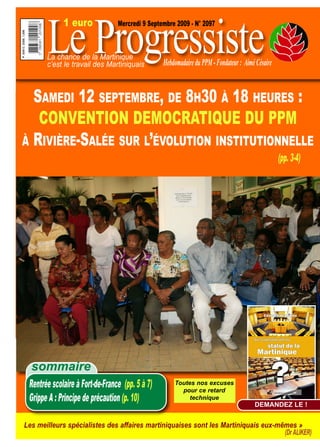 Le Progressiste
             1 euro              Mercredi 9 Septembre 2009 - N° 2097



       La chance de la Martinique
       c’est le travail des Martiniquais         Hebdomadaire du PPM - Fondateur : Aimé Césaire


  SAMEDI 12 SEPTEMBRE, DE 8H30 À 18 HEURES :
   CONVENTION DEMOCRATIQUE DU PPM
À RIVIÈRE-SALÉE SUR L’ÉVOLUTION INSTITUTIONNELLE
                                                                                                  (pp. 3-4)




  sommaire
 Rentrée scolaire à Fort-de-France (pp. 5 à 7)       Toutes nos excuses
                                                       pour ce retard
 Grippe A : Principe de précaution (p. 10)                technique
                                                                                       DEMANDEZ LE !


Les meilleurs spécialistes des affaires martiniquaises sont les Martiniquais eux-mêmes »
                                                                                   (Dr ALIKER)
 