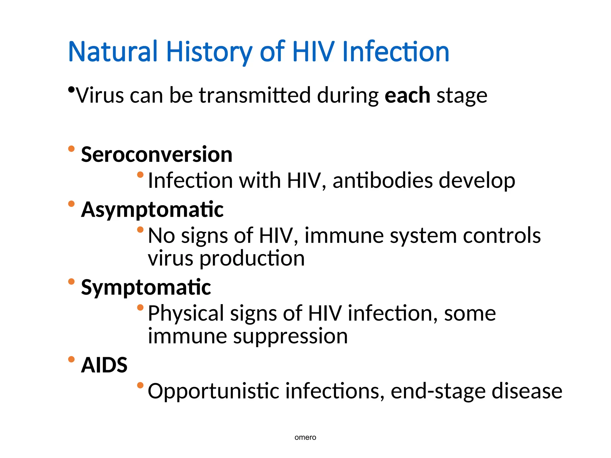 Natural History of HIV Infection
•Virus can be transmitted during each stage
• Seroconversion
•Infection with HIV, antibodies develop
• Asymptomatic
•No signs of HIV, immune system controls
virus production
• Symptomatic
•Physical signs of HIV infection, some
immune suppression
• AIDS
•Opportunistic infections, end-stage disease
omero
 