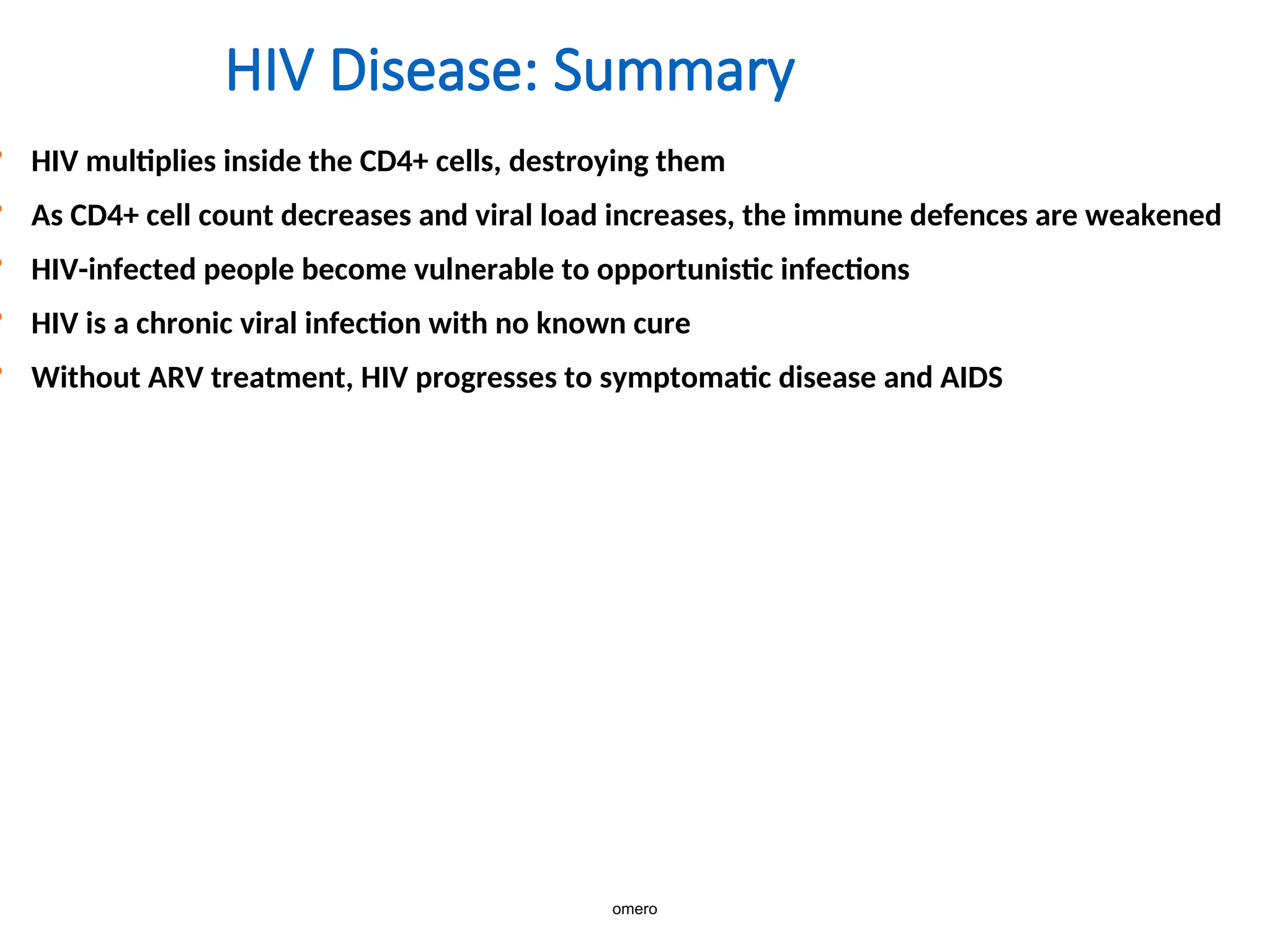 HIV Disease: Summary
• HIV multiplies inside the CD4+ cells, destroying them
• As CD4+ cell count decreases and viral load increases, the immune defences are weakened
• HIV-infected people become vulnerable to opportunistic infections
• HIV is a chronic viral infection with no known cure
• Without ARV treatment, HIV progresses to symptomatic disease and AIDS
omero
 