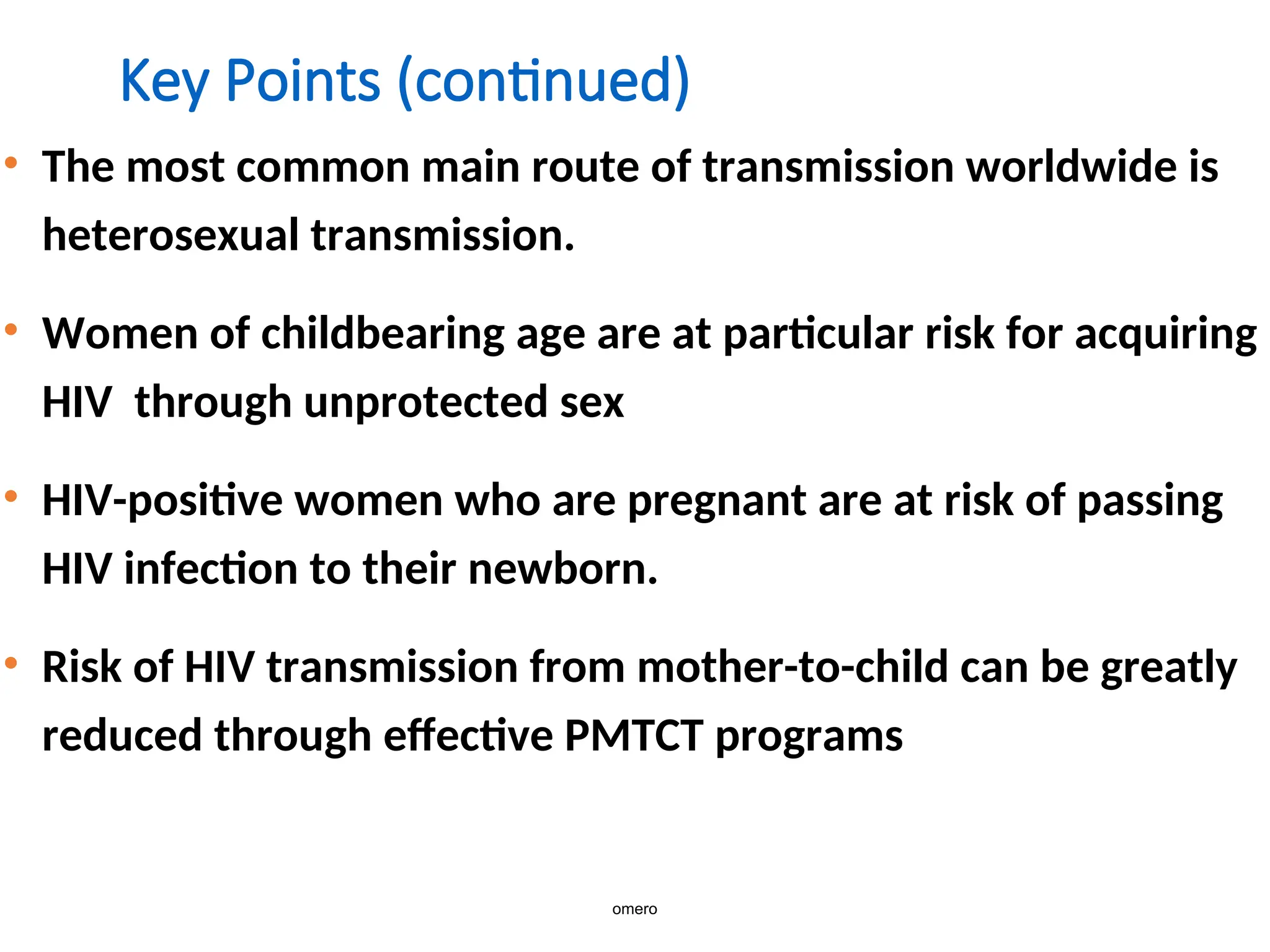 Key Points (continued)
• The most common main route of transmission worldwide is
heterosexual transmission.
• Women of childbearing age are at particular risk for acquiring
HIV through unprotected sex
• HIV-positive women who are pregnant are at risk of passing
HIV infection to their newborn.
• Risk of HIV transmission from mother-to-child can be greatly
reduced through effective PMTCT programs
omero
 