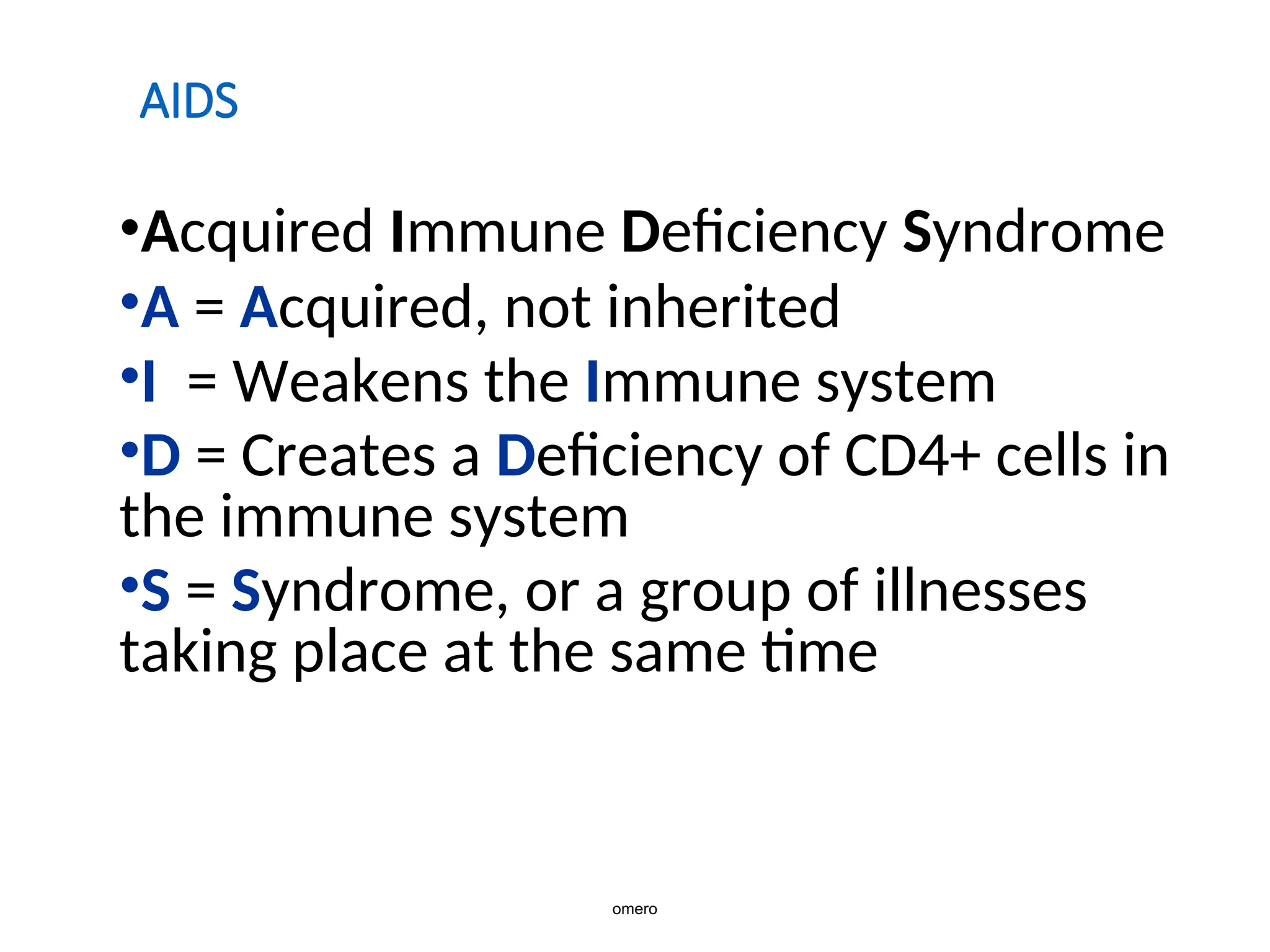 AIDS
•Acquired Immune Deficiency Syndrome
•A = Acquired, not inherited
•I = Weakens the Immune system
•D = Creates a Deficiency of CD4+ cells in
the immune system
•S = Syndrome, or a group of illnesses
taking place at the same time
omero
 