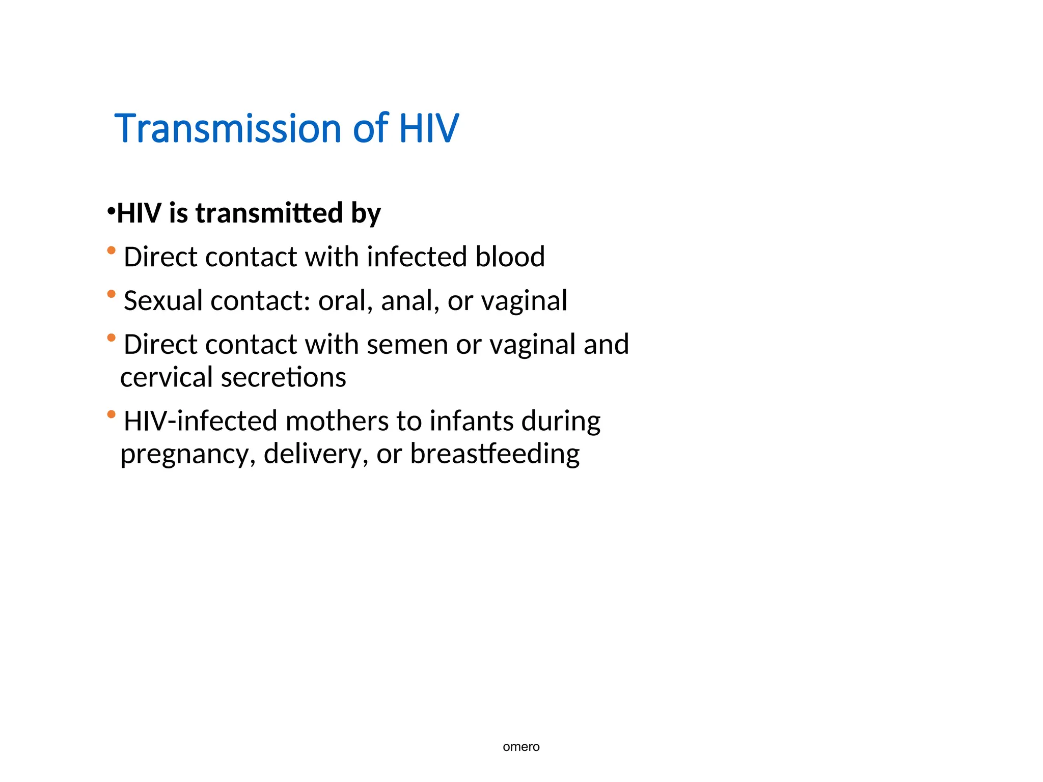 Transmission of HIV
•HIV is transmitted by
• Direct contact with infected blood
• Sexual contact: oral, anal, or vaginal
• Direct contact with semen or vaginal and
cervical secretions
• HIV-infected mothers to infants during
pregnancy, delivery, or breastfeeding
omero
 