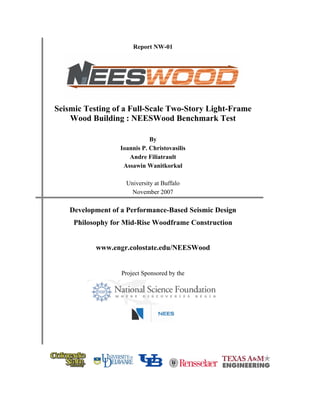 Report NW-01
Seismic Testing of a Full-Scale Two-Story Light-Frame
Wood Building : NEESWood Benchmark Test
By
Ioannis P. Christovasilis
Andre Filiatrault
Assawin Wanitkorkul
University at Buffalo
November 2007
Development of a Performance-Based Seismic Design
Philosophy for Mid-Rise Woodframe Construction
www.engr.colostate.edu/NEESWood
Project Sponsored by the
 