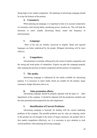 facing high or low market competition. The planning of advertising campaign should
be as per the features of the product.
4. Consumers:
While planning ad campaign, it is important to take in to account composition
of consumers, their buying habits, purchasing power, location etc. This will help the
advertiser to select suitable advertising theme, media and frequency of
advertisements.
5. Language:
Most of the ads are initially conceived in English. Hindi and regional
languages are better understood by the people. Bilingual advertising will be more
effective.
6. Competitors:
Advertisement is normally influenced by the extent of market competition and
the strong and weak points of competitors. Experts can plan the campaign properly
after studying the position of market competition and the policies of competitors.
7. The media:
Advertising campaign is influenced by the media available for advertising
purpose. It is necessary to select media which are suitable for the product, target
consumers, budget allocation and so on.
8. Sales promotion efforts:
Advertising campaign should be properly adjusted with the plans of other
departments of the company. It should be adjusted with the production schedule and
the sales promotion plan prepared by the sales department.
9. Identification of Current Problems:
Advertising campaign is basically for dealing with the current marketing
problems of the company. The possible problems may be: sales are reducing, merits
of the product are not brought to the notice of target consumers, the product fails to
face market competition effectively, etc. it is necessary to give attention to such
current problems while planning advertising campaign.
10
 
