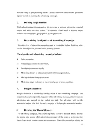 which is likely to give promising results. Detailed discussion on such items guides the
agency experts in planning the advertising campaign.
2. Defining target market:
While planning advertising campaign, it is important to workout who are the potential
buyers and where are they located. The common criteria used to segment target
markets are demographic, geographical, psychographic etc.
3. Determining the objectives of Advertising Campaign:
The objectives of advertising campaign need to be decided before finalizing other
details. The objectives guide the entire planning process.
The objectives of advertising campaign include:
 Sales promotion,
 Attracting customers of competitors,
 Developing consumers loyalty,
 Motivating dealers to take active interest in the sales promotion,
 Making the brand image popular and
 Motivating target customers to buy regularly and in larger quantities.
4. Budget allocation:
Budget allocation is advertising limiting factor in the advertising campaign. The
selection of advertising media, frequency of the advertising message, attractiveness in
advertising, etc. depend on the budget provided. The advertiser will provide
substantial budget, if he feels that such campaign is likely to give substantial benefits.
5. Deciding the Theme/Message:
For advertising campaign, the advertising theme should be decided. Theme denotes
the central idea around which advertising message will be given so as to make the
theme known and popular among the consumers. Advertising campaign relating to
12
 