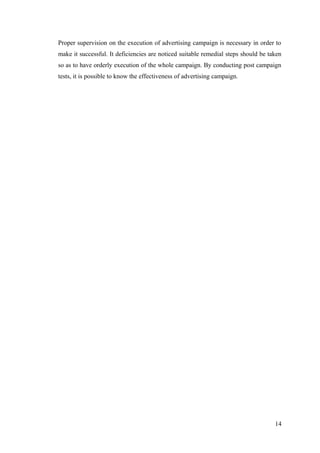 Proper supervision on the execution of advertising campaign is necessary in order to
make it successful. It deficiencies are noticed suitable remedial steps should be taken
so as to have orderly execution of the whole campaign. By conducting post campaign
tests, it is possible to know the effectiveness of advertising campaign.
14
 