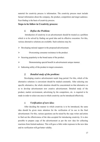 material for creativity process is information. The creativity process must include
factual information about the company, the product, competition and target audience.
Fact-finding is the basis of creativity process.
Steps to be follow in Creativity process:
1. Define the Problem:
Introduction of creativity in an advertisement should be treated as a problem
which is to be solved by finding out good idea and its effective execution. For this,
various alternative solutions are available. Such solutions may be:
 Developing rational support in the proposed advertisement.
 Overcoming consumer resistance to the product.
 Securing popularity to the brand name of the product.
 Demonstrating special benefit in advertisement unique manner.
 Indicating utility of the product to target consumers.
2. Detailed study of the problem:
Developing creative advertisement needs long period. For this, which of the
alternative solutions is convenient should be studied constantly. After selecting one
specific alternative, the whole attention should be concentrated on that alternative so
as to develop advertisement new creative advertisement. Detailed study of the
product, market environment, advertising by the competitors, etc. is required to be
made in order to select one area in which creativity can be introduced effectively.
3. Verification of new idea:
After deciding the manner in which creativity is to be introduced, the same
idea should be given more attention for the verification of its use in the final
advertisement. For this, various questions can be raised by the copy writer and artists
to find out the effectiveness of the idea accepted for introducing creativity. It is also
possible to prepare copy of the advertisement as per the new idea for collecting
reactions from limited audience. This will gave a little wider exposure to the new idea
and its verification will get better validity.
17
 