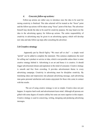 4. Concrete follow-up actions:
Follow-up actions are rather easy to introduce once the idea to be used for
raising creativity is finalized. This idea selected will be treated as the “focus” point
and the follow-up actions will be taken using “focus” point of the base. The advertiser
himself may decide the idea to be used for creativity purpose. He may hand over the
idea to the advertising agency for follow-up actions. The entire responsibility of
creativity in advertising may be given to an advertising agency which will develop
new idea and take follow-up steps after consulting the advertiser.
3.4 Creative strategy
Apparently put by David Ogilvy “We must sell or else” – a simple word
“perish” can be added to complete the statement. This sentence emphasizes the need
for selling one’s product or service or idea, which is not possible unless there is some
creative strategy behind it. Advertising is an art and hence it is creative. It should
trigger advertisement dream and aspiration in the mind of consumer. Creative strategy
is smooth and free from crowding. It provides advertisement theme to every
advertising campaign. Creativity in advertising must be discipline creativity. By
translating ideas and impressions into pleasant advertising message, each advertising
man gains personal satisfaction and creates enjoyment for those who come in contact
with the results.
The act of using creative strategy is not so simple. Creative does not just
happen. It requires hard work and advertisement keen mind. Although all persons are
gifted with some degree of creative ability but some are more superior in this respect.
Creative strategy is used in conceiving, writing, designing and producing advertising
messages.
18
 