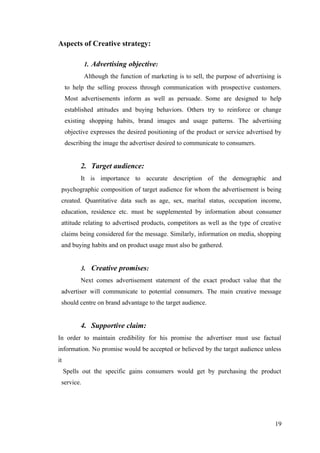 Aspects of Creative strategy:
1. Advertising objective:
Although the function of marketing is to sell, the purpose of advertising is
to help the selling process through communication with prospective customers.
Most advertisements inform as well as persuade. Some are designed to help
established attitudes and buying behaviors. Others try to reinforce or change
existing shopping habits, brand images and usage patterns. The advertising
objective expresses the desired positioning of the product or service advertised by
describing the image the advertiser desired to communicate to consumers.
2. Target audience:
It is importance to accurate description of the demographic and
psychographic composition of target audience for whom the advertisement is being
created. Quantitative data such as age, sex, marital status, occupation income,
education, residence etc. must be supplemented by information about consumer
attitude relating to advertised products, competitors as well as the type of creative
claims being considered for the message. Similarly, information on media, shopping
and buying habits and on product usage must also be gathered.
3. Creative promises:
Next comes advertisement statement of the exact product value that the
advertiser will communicate to potential consumers. The main creative message
should centre on brand advantage to the target audience.
4. Supportive claim:
In order to maintain credibility for his promise the advertiser must use factual
information. No promise would be accepted or believed by the target audience unless
it
Spells out the specific gains consumers would get by purchasing the product
service.
19
 