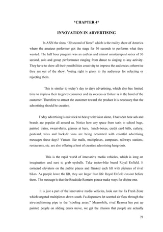 *CHAPTER 4*
INNOVATION IN ADVERTISING
In AXN the show “30 second of fame” which is the reality show of America
where the amateur performer got the stage for 30 seconds to performs what they
wanted. The half hour program was an endless and almost uninterrupted series of 30
second, solo and group performance ranging from dance to singing to any activity.
They have to show all their possibilities creativity to impress the audiences; otherwise
they are out of the show. Voting right is given to the audiences for selecting or
rejecting them.
This is similar to today’s day to days advertising, which also has limited
time to impress their targeted consumer and its success or failure is in the hand of the
customer. Therefore to attract the customer toward the product it is necessary that the
advertising should be creative.
Today advertising is not stick to heavy television alone, I had seen how ads and
brands are popular all around us. Notice how any space from taxis to school bags,
painted trains, sweat-shirts, glasses at bars, lunch-boxes, credit card bills, cutlery,
postcard, trees and back-lit vans are being decorated with colorful advertising
messages these days? Venues like malls, multiplexes, campuses, railways stations,
restaurants, etc. are also offering a host of creative advertising hang-outs.
This is the rapid world of innovative media vehicles, which is long on
imagination and sure to grab eyeballs. Take motor-bike brand Royal Enfield. It
cornered elevators on the public places and flanked each lift with pictures of rival
bikes. As people leave the lift, they see larger than life Royal Enfield cut-out before
them. The message is that the Roadside Romeos please make ways for divine one.
It is just a part of the innovative media vehicles, look out the Fa Fresh Zone
which targeted multiplexes down south. Fa dispensers let scented air flow through the
air-conditioning pipe in the “cooling areas.” Meanwhile, rival Rexona has put up
painted people on sliding doors move, we get the illusion that people are actually
21
 