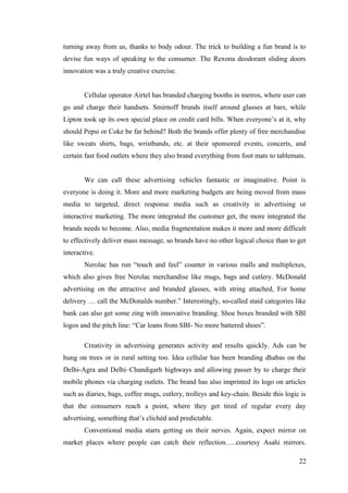 turning away from us, thanks to body odour. The trick to building a fun brand is to
devise fun ways of speaking to the consumer. The Rexona deodorant sliding doors
innovation was a truly creative exercise.
Cellular operator Airtel has branded charging booths in metros, where user can
go and charge their handsets. Smirnoff brands itself around glasses at bars, while
Lipton took up its own special place on credit card bills. When everyone’s at it, why
should Pepsi or Coke be far behind? Both the brands offer plenty of free merchandise
like sweats shirts, bags, wristbands, etc. at their sponsored events, concerts, and
certain fast food outlets where they also brand everything from foot mats to tablemats.
We can call these advertising vehicles fantastic or imaginative. Point is
everyone is doing it. More and more marketing budgets are being moved from mass
media to targeted, direct response media such as creativity in advertising or
interactive marketing. The more integrated the customer get, the more integrated the
brands needs to become. Also, media fragmentation makes it more and more difficult
to effectively deliver mass message, so brands have no other logical choice than to get
interactive.
Nerolac has run “touch and feel” counter in various malls and multiplexes,
which also gives free Nerolac merchandise like mugs, bags and cutlery. McDonald
advertising on the attractive and branded glasses, with string attached, For home
delivery … call the McDonalds number.” Interestingly, so-called staid categories like
bank can also get some zing with innovative branding. Shoe boxes branded with SBI
logos and the pitch line: “Car loans from SBI- No more battered shoes”.
Creativity in advertising generates activity and results quickly. Ads can be
hung on trees or in rural setting too. Idea cellular has been branding dhabas on the
Delhi-Agra and Delhi–Chandigarh highways and allowing passer by to charge their
mobile phones via charging outlets. The brand has also imprinted its logo on articles
such as diaries, bags, coffee mugs, cutlery, trolleys and key-chain. Beside this logic is
that the consumers reach a point, where they get tired of regular every day
advertising, something that’s clichéd and predictable.
Conventional media starts getting on their nerves. Again, expect mirror on
market places where people can catch their reflection…..courtesy Asahi mirrors.
22
 