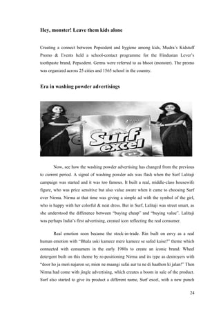Hey, monster! Leave them kids alone
Creating a connect between Pepsodent and hygiene among kids, Mudra’s Kidstuff
Promo & Events held a school-contact programme for the Hindustan Lever’s
toothpaste brand, Pepsodent. Germs were referred to as bhoot (monster). The promo
was organized across 25 cities and 1565 school in the country.
Era in washing powder advertisings
Now, see how the washing powder advertising has changed from the previous
to current period. A signal of washing powder ads was flash when the Surf Lalitaji
campaign was started and it was too famous. It built a real, middle-class housewife
figure, who was price sensitive but also value aware when it came to choosing Surf
over Nirma. Nirma at that time was giving a simple ad with the symbol of the girl,
who is happy with her colorful & neat dress. But in Surf, Lalitaji was street smart, as
she understood the difference between “buying cheap” and “buying value”. Lalitaji
was perhaps India’s first advertising, created icon reflecting the real consumer.
Real emotion soon became the stock-in-trade. Rin built on envy as a real
human emotion with “Bhala uski kameez mere kameez se safed kaise?” theme which
connected with consumers in the early 1980s to create an iconic brand. Wheel
detergent built on this theme by re-positioning Nirma and its type as destroyers with
“door ho ja meri najaron se; mien ne maangi safai aur tu ne di haathon ki jalan!” Then
Nirma had come with jingle advertising, which creates a boom in sale of the product.
Surf also started to give its product a different name, Surf excel, with a new punch
24
 