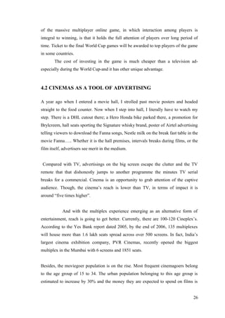 of the massive multiplayer online game, in which interaction among players is
integral to winning, is that it holds the full attention of players over long period of
time. Ticket to the final World Cup games will be awarded to top players of the game
in some countries.
The cost of investing in the game is much cheaper than a television ad-
especially during the World Cup-and it has other unique advantage.
4.2 CINEMAS AS A TOOL OF ADVERTISING
A year ago when I entered a movie hall, I strolled past movie posters and headed
straight to the food counter. Now when I step into hall, I literally have to watch my
step. There is a DHL cutout there; a Hero Honda bike parked there, a promotion for
Brylcreem, hall seats sporting the Signature whisky brand, poster of Airtel advertising
telling viewers to download the Fanna songs, Nestle milk on the break fast table in the
movie Fanna….. Whether it is the hall premises, intervals breaks during films, or the
film itself, advertisers see merit in the medium.
Compared with TV, advertisings on the big screen escape the clutter and the TV
remote that that dishonestly jumps to another programme the minutes TV serial
breaks for a commercial. Cinema is an opportunity to grab attention of the captive
audience. Though, the cinema’s reach is lower than TV, in terms of impact it is
around “five times higher”.
And with the multiplex experience emerging as an alternative form of
entertainment, reach is going to get better. Currently, there are 100-120 Cineplex’s.
According to the Yes Bank report dated 2005, by the end of 2006, 135 multiplexes
will house more than 1.6 lakh seats spread across over 500 screens. In fact, India’s
largest cinema exhibition company, PVR Cinemas, recently opened the biggest
multiplex in the Mumbai with 6 screens and 1851 seats.
Besides, the moviegoer population is on the rise. Most frequent cinemagoers belong
to the age group of 15 to 34. The urban population belonging to this age group is
estimated to increase by 30% and the money they are expected to spend on films is
26
 