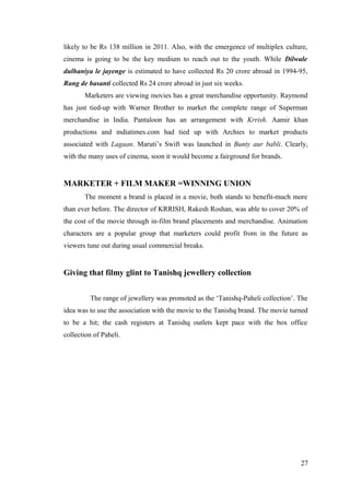 likely to be Rs 138 million in 2011. Also, with the emergence of multiplex culture,
cinema is going to be the key medium to reach out to the youth. While Dilwale
dulhaniya le jayenge is estimated to have collected Rs 20 crore abroad in 1994-95,
Rang de basanti collected Rs 24 crore abroad in just six weeks.
Marketers are viewing movies has a great merchandise opportunity. Raymond
has just tied-up with Warner Brother to market the complete range of Superman
merchandise in India. Pantaloon has an arrangement with Krrish. Aamir khan
productions and indiatimes.com had tied up with Archies to market products
associated with Lagaan. Maruti’s Swift was launched in Bunty aur babli. Clearly,
with the many uses of cinema, soon it would become a fairground for brands.
MARKETER + FILM MAKER =WINNING UNION
The moment a brand is placed in a movie, both stands to benefit-much more
than ever before. The director of KRRISH, Rakesh Roshan, was able to cover 20% of
the cost of the movie through in-film brand placements and merchandise. Animation
characters are a popular group that marketers could profit from in the future as
viewers tune out during usual commercial breaks.
Giving that filmy glint to Tanishq jewellery collection
The range of jewellery was promoted as the ‘Tanishq-Paheli collection’. The
idea was to use the association with the movie to the Tanishq brand. The movie turned
to be a hit; the cash registers at Tanishq outlets kept pace with the box office
collection of Paheli.
27
 