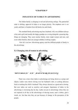 *CHAPTER 5*
INFLUENCE OF FAMILY IN ADVERTISING
The Indian family is changing in real and advertising settings. The patriarchal
order is shifting: approval of elders is no longer priority. The emphasis now is on
youth, and there is freedom from old family ties and rituals.
The standard family advertising may have husband, wife, two children (always
a boy and a girl) and usually the happy grandpa on a swing alongside a prancing dog,
things are changing. They seem nuclear family, more single women and men, and
even within families, there are younger childless working couples.
Now let’s see how Advertising agency used the different people of family in
the advertisings
5.1 Changing role of woman in advertising
There was a time when ladies in advertisings are being shown as a props and
objects. Ladies were shown slaving over her husband’s shirt, or cooking delicious
food or soothing her child’s forehead? They always showed as a good and so boring.
But now ladies are used as assertive and arrogant. Importance of ladies in the
advertisings is increasing day by day. Ladies are put in advertisings where they are
not required at all like in the advertisings of shaving cream, man’s clothes, gent’s
watch, etc. but than also they are put because of change in the perception of the
people.
28
 