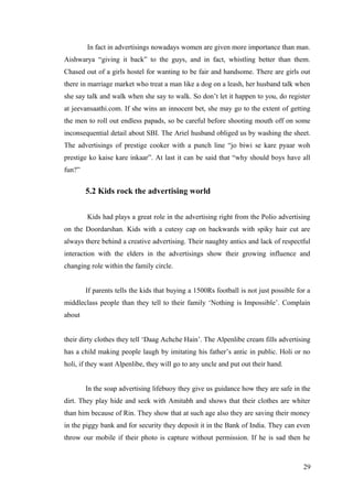 In fact in advertisings nowadays women are given more importance than man.
Aishwarya “giving it back” to the guys, and in fact, whistling better than them.
Chased out of a girls hostel for wanting to be fair and handsome. There are girls out
there in marriage market who treat a man like a dog on a leash, her husband talk when
she say talk and walk when she say to walk. So don’t let it happen to you, do register
at jeevansaathi.com. If she wins an innocent bet, she may go to the extent of getting
the men to roll out endless papads, so be careful before shooting mouth off on some
inconsequential detail about SBI. The Ariel husband obliged us by washing the sheet.
The advertisings of prestige cooker with a punch line “jo biwi se kare pyaar woh
prestige ko kaise kare inkaar”. At last it can be said that “why should boys have all
fun?”
5.2 Kids rock the advertising world
Kids had plays a great role in the advertising right from the Polio advertising
on the Doordarshan. Kids with a cutesy cap on backwards with spiky hair cut are
always there behind a creative advertising. Their naughty antics and lack of respectful
interaction with the elders in the advertisings show their growing influence and
changing role within the family circle.
If parents tells the kids that buying a 1500Rs football is not just possible for a
middleclass people than they tell to their family ‘Nothing is Impossible’. Complain
about
their dirty clothes they tell ‘Daag Achche Hain’. The Alpenlibe cream fills advertising
has a child making people laugh by imitating his father’s antic in public. Holi or no
holi, if they want Alpenlibe, they will go to any uncle and put out their hand.
In the soap advertising lifebuoy they give us guidance how they are safe in the
dirt. They play hide and seek with Amitabh and shows that their clothes are whiter
than him because of Rin. They show that at such age also they are saving their money
in the piggy bank and for security they deposit it in the Bank of India. They can even
throw our mobile if their photo is capture without permission. If he is sad then he
29
 