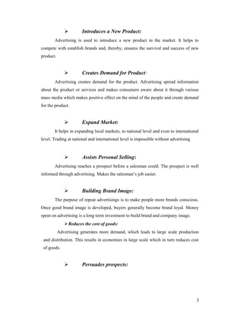  Introduces a New Product:
Advertising is used to introduce a new product in the market. It helps to
compete with establish brands and, thereby, ensures the survival and success of new
product.
 Creates Demand for Product:
Advertising creates demand for the product. Advertising spread information
about the product or services and makes consumers aware about it through various
mass media which makes positive effect on the mind of the people and create demand
for the product.
 Expand Market:
It helps in expanding local markets, to national level and even to international
level. Trading at national and international level is impossible without advertising
 Assists Personal Selling:
Advertising reaches a prospect before a salesman could. The prospect is well
informed through advertising. Makes the salesman’s job easier.
 Building Brand Image:
The purpose of repeat advertisings is to make people more brands conscious.
Once good brand image is developed, buyers generally become brand loyal. Money
spent on advertising is a long term investment to build brand and company image.
Reduces the cost of goods:
Advertising generates more demand, which leads to large scale production
and distribution. This results in economies in large scale which in turn reduces cost
of goods.
 Persuades prospects:
3
 