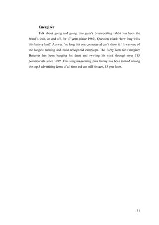 Energizer
Talk about going and going. Energizer’s drum-beating rabbit has been the
brand’s icon, on and off, for 17 years (since 1989). Question asked: ‘how long wills
this battery last?’ Answer: ‘so long that one commercial can’t show it.’ It was one of
the longest running and most recognized campaign. The fuzzy icon for Energizer
Batteries has been banging his drum and twirling his stick through over 115
commercials since 1989. This sunglass-wearing pink bunny has been ranked among
the top 5 advertising icons of all time and can still be seen, 13 year later.
31
 