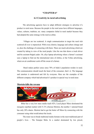 *CHAPTER 6*
6.1 Creativity in rural advertising
The advertising agencies have to adapt different strategies to advertise it’s
product in rural areas. Because the people in the rural areas have different languages,
values, cultures, tradition, etc. many companies failed in rural market because they
had adopted the same strategy in the rural as urban.
Villages are too scattered. A single communication to target the rural rich
scattered all over is impractical. With every district, language and culture change and
so, does the challenge of connecting with them. There are much advertising which are
created by taking in view of the rural people. Like the one that shows a truck driver
and his assistant Rajpal yadav. Or, eSys laptop advertising where a farmer’s assistant
uses a laptop to find out the international rates of chilies, or the Voltas advertising,
where an air conditioner cools off the sweat of a farmer.
Rural makes perfect sense since 70% of India’s population resides in rural.
The communication should touch the heart of the consumer, that’s it. The language
and emotion is understood and felt by everyone. Here are the examples of the
different company which had advertised it’s product in special way in rural areas
Mortein kills the ravana
Bihar has a very low mass media reach 42%. Local player Maxo dominated the
mosquito repellant market with 51.3% whereas Mortein, the number 1 national brand
has only 28% shares. Mortein had to get the better off Maxo by connecting with the
consumer using what would attract the locals.
The route was to break traditional media formats in the most traditional part of
people’s lives – The Sonepur Mela. In a market dominated by low priced,
32
 
