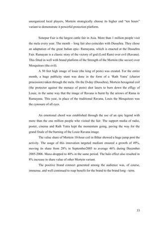 unorganized local players, Mortein strategically choose its higher end “ten hours”
variant to demonstrate it powerful protection platform.
Sonepur Fair is the largest cattle fair in Asia. More than 1 million people visit
the mela every year. The month – long fair also coincides with Dussehra. They chose
an adaptation of the great Indian epic- Ramayana, which is enacted at the Dussehra
Fair. Ramayan is a classic story of the victory of god (Lord Ram) over evil (Ravana).
This fitted in well with brand platform of the Strength of the Mortein (the savior) over
Mosquitoes (the evil).
A 50 feet high image of louie (the king of pests) was created. For the entire
month, a huge publicity stunt was done in the form of a ‘Rath Yatra’ (chariot
procession) taken through the mela. On the D-day (Dussehra), Mortein hexagonal coil
(the protector against the menace of pests) shot lasers to burn down the effigy of
Louie, in the same way that the image of Ravana is burnt by the arrows of Rama in
Ramayana. This year, in place of the traditional Ravana, Louis the Mosquitoes was
the cynosure of all eyes.
An emotional chord was established through the use of an epic legend with
more than the one million people who visited the fair. The support media of radio,
poster, cinema and Rath Yatra kept the momentum going, paving the way for the
grand finale of the burning of the Louie Ravana image.
The value share of Mortein 10-hour coil in Bihar showed a huge jump post the
activity. The usage of this innovation targeted medium ensured a growth of 49%,
moving its share from 28% in September2005 to average 46% during December
2005-2006. Maxo dropped to 40% in the same period. The halo effect also resulted in
8% increase in share value of other Mortein variant.
The positive brand connect generated among the audience was, of course,
immense, and well continued to reap benefit for the brand to the brand long - term.
33
 