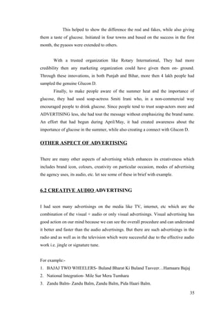 This helped to show the difference the real and fakes, while also giving
them a taste of glucose. Initiated in four towns and based on the success in the first
month, the pyaoos were extended to others.
With a trusted organization like Rotary International, They had more
credibility then any marketing organization could have given them on- ground.
Through these innovations, in both Punjab and Bihar, more then 4 lakh people had
sampled the genuine Glucon D.
Finally, to make people aware of the summer heat and the importance of
glucose, they had used soap-actress Smiti Irani who, in a non-commercial way
encouraged people to drink glucose. Since people tend to trust soap-actors more and
ADVERTISING less, she had tout the message without emphasizing the brand name.
An effort that had begun during April/May, it had created awareness about the
importance of glucose in the summer, while also creating a connect with Glucon D.
OTHER ASPECT OF ADVERTISING
There are many other aspects of advertising which enhances its creativeness which
includes brand icon, colours, creativity on particular occasion, modes of advertising
the agency uses, its audio, etc. let see some of these in brief with example.
6.2 CREATIVE AUDIO ADVERTISING
I had seen many advertisings on the media like TV, internet, etc which are the
combination of the visual + audio or only visual advertisings. Visual advertising has
good action on our mind because we can see the overall procedure and can understand
it better and faster than the audio advertisings. But there are such advertisings in the
radio and as well as in the television which were successful due to the effective audio
work i.e. jingle or signature tune.
For example:-
1. BAJAJ TWO WHEELERS- Buland Bharat Ki Buland Tasveer…Hamaara Bajaj
2. National Integration- Mile Sur Mera Tumhara
3. Zandu Balm- Zandu Balm, Zandu Balm, Pida Haari Balm.
35
 