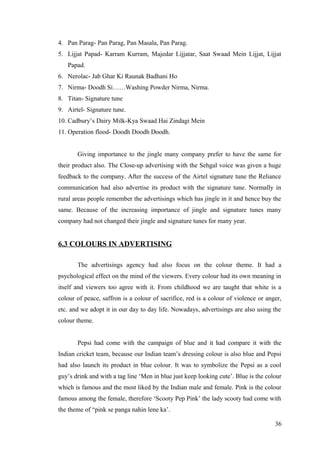 4. Pan Parag- Pan Parag, Pan Masala, Pan Parag.
5. Lijjat Papad- Karram Kurram, Majedar Lijjatar, Saat Swaad Mein Lijjat, Lijjat
Papad.
6. Nerolac- Jab Ghar Ki Raunak Badhani Ho
7. Nirma- Doodh Si……Washing Powder Nirma, Nirma.
8. Titan- Signature tune
9. Airtel- Signature tune.
10. Cadbury’s Dairy Milk-Kya Swaad Hai Zindagi Mein
11. Operation flood- Doodh Doodh Doodh.
Giving importance to the jingle many company prefer to have the same for
their product also. The Close-up advertising with the Sehgal voice was given a huge
feedback to the company. After the success of the Airtel signature tune the Reliance
communication had also advertise its product with the signature tune. Normally in
rural areas people remember the advertisings which has jingle in it and hence buy the
same. Because of the increasing importance of jingle and signature tunes many
company had not changed their jingle and signature tunes for many year.
6.3 COLOURS IN ADVERTISING
The advertisings agency had also focus on the colour theme. It had a
psychological effect on the mind of the viewers. Every colour had its own meaning in
itself and viewers too agree with it. From childhood we are taught that white is a
colour of peace, saffron is a colour of sacrifice, red is a colour of violence or anger,
etc. and we adopt it in our day to day life. Nowadays, advertisings are also using the
colour theme.
Pepsi had come with the campaign of blue and it had compare it with the
Indian cricket team, because our Indian team’s dressing colour is also blue and Pepsi
had also launch its product in blue colour. It was to symbolize the Pepsi as a cool
guy’s drink and with a tag line ‘Men in blue just keep looking cute’. Blue is the colour
which is famous and the most liked by the Indian male and female. Pink is the colour
famous among the female, therefore ‘Scooty Pep Pink’ the lady scooty had come with
the theme of “pink se panga nahin lene ka’.
36
 