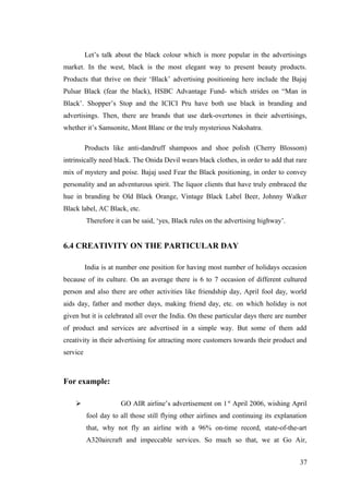 Let’s talk about the black colour which is more popular in the advertisings
market. In the west, black is the most elegant way to present beauty products.
Products that thrive on their ‘Black’ advertising positioning here include the Bajaj
Pulsar Black (fear the black), HSBC Advantage Fund- which strides on “Man in
Black’. Shopper’s Stop and the ICICI Pru have both use black in branding and
advertisings. Then, there are brands that use dark-overtones in their advertisings,
whether it’s Samsonite, Mont Blanc or the truly mysterious Nakshatra.
Products like anti-dandruff shampoos and shoe polish (Cherry Blossom)
intrinsically need black. The Onida Devil wears black clothes, in order to add that rare
mix of mystery and poise. Bajaj used Fear the Black positioning, in order to convey
personality and an adventurous spirit. The liquor clients that have truly embraced the
hue in branding be Old Black Orange, Vintage Black Label Beer, Johnny Walker
Black label, AC Black, etc.
Therefore it can be said, ‘yes, Black rules on the advertising highway’.
6.4 CREATIVITY ON THE PARTICULAR DAY
India is at number one position for having most number of holidays occasion
because of its culture. On an average there is 6 to 7 occasion of different cultured
person and also there are other activities like friendship day, April fool day, world
aids day, father and mother days, making friend day, etc. on which holiday is not
given but it is celebrated all over the India. On these particular days there are number
of product and services are advertised in a simple way. But some of them add
creativity in their advertising for attracting more customers towards their product and
service
For example:
 GO AIR airline’s advertisement on 1st
April 2006, wishing April
fool day to all those still flying other airlines and continuing its explanation
that, why not fly an airline with a 96% on-time record, state-of-the-art
A320aircraft and impeccable services. So much so that, we at Go Air,
37
 