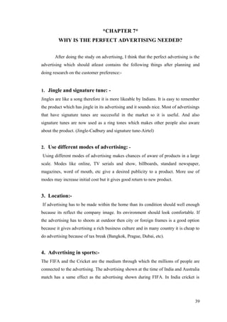 *CHAPTER 7*
WHY IS THE PERFECT ADVERTISING NEEDED?
After doing the study on advertising, I think that the perfect advertising is the
advertising which should atleast contains the following things after planning and
doing research on the customer preference:-
1. Jingle and signature tune: -
Jingles are like a song therefore it is more likeable by Indians. It is easy to remember
the product which has jingle in its advertising and it sounds nice. Most of advertisings
that have signature tunes are successful in the market so it is useful. And also
signature tunes are now used as a ring tones which makes other people also aware
about the product. (Jingle-Cadbury and signature tune-Airtel)
2. Use different modes of advertising: -
Using different modes of advertising makes chances of aware of products in a large
scale. Modes like online, TV serials and show, billboards, standard newspaper,
magazines, word of mouth, etc give a desired publicity to a product. More use of
modes may increase initial cost but it gives good return to new product.
3. Location:-
If advertising has to be made within the home than its condition should well enough
because its reflect the company image. Its environment should look comfortable. If
the advertising has to shoots at outdoor then city or foreign frames is a good option
because it gives advertising a rich business culture and in many country it is cheap to
do advertising because of tax break (Bangkok, Prague, Dubai, etc).
4. Advertising in sports:-
The FIFA and the Cricket are the medium through which the millions of people are
connected to the advertising. The advertising shown at the time of India and Australia
match has a same effect as the advertising shown during FIFA. In India cricket is
39
 