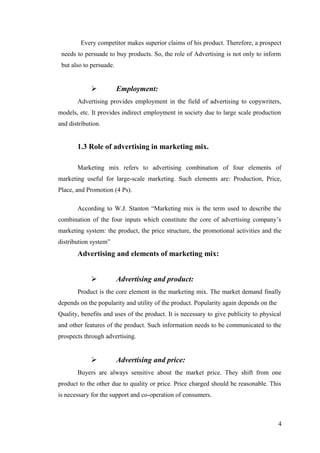 Every competitor makes superior claims of his product. Therefore, a prospect
needs to persuade to buy products. So, the role of Advertising is not only to inform
but also to persuade.
 Employment:
Advertising provides employment in the field of advertising to copywriters,
models, etc. It provides indirect employment in society due to large scale production
and distribution.
1.3 Role of advertising in marketing mix.
Marketing mix refers to advertising combination of four elements of
marketing useful for large-scale marketing. Such elements are: Production, Price,
Place, and Promotion (4 Ps).
According to W.J. Stanton “Marketing mix is the term used to describe the
combination of the four inputs which constitute the core of advertising company’s
marketing system: the product, the price structure, the promotional activities and the
distribution system”
Advertising and elements of marketing mix:
 Advertising and product:
Product is the core element in the marketing mix. The market demand finally
depends on the popularity and utility of the product. Popularity again depends on the
Quality, benefits and uses of the product. It is necessary to give publicity to physical
and other features of the product. Such information needs to be communicated to the
prospects through advertising.
 Advertising and price:
Buyers are always sensitive about the market price. They shift from one
product to the other due to quality or price. Price charged should be reasonable. This
is necessary for the support and co-operation of consumers.
4
 