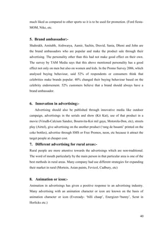 much liked as compared to other sports so it is to be used for promotion. (Ford fiesta-
MOM, Nike, etc.
5. Brand ambassador:-
Shahrukh, Amitabh, Aishwarya, Aamir, Sachin, Dravid, Sania, Dhoni and John are
the brand ambassadors who are popular and make the product sale through their
advertising. The personality other than this had not make good effect on their own.
The survey by TAM Media says that this above mentioned personality has a good
effect not only on men but also on women and kids. In the Promo Survey 2006, which
analysed buying behaviour, said 52% of respondents or consumers think that
celebrities make brands popular. 40% changed their buying behaviour based on the
celebrity endorsement. 52% customers believe that a brand should always have a
brand ambassador.
6. Innovation in advertising:-
Advertising should also be published through innovative media like outdoor
campaign, advertisings in the serials and show (Kit Kat), use of that product in a
movie (Virudh-Calcium Sandoz, Bournvita-Koi mil gaya, Motorola-Don, etc), streets
play (Airtel), give advertising on the another product (‘rang de basanti’ printed on the
coke bottles), advertise through SMS or Free Promos, neon, etc because it attract the
target people at cheaper cost.
7. Different advertising for rural areas:-
Rural people are more attentive towards the advertisings which are non-traditional.
The word of mouth particularly by the main person in that particular area is one of the
best methods in rural areas. Many company had use different strategies for expanding
their market in rural (Mortein, Asian paints, Fevicol, Cadbury, etc)
8. Animation or icon:-
Animation in advertisings has given a positive response to an advertising industry.
Many advertising with an animation character or icon are known on the basis of
animation character or icon (Eveready- ‘billi chaap’, Energizer-‘bunny’, Scrat in
Horlicks etc.)
40
 