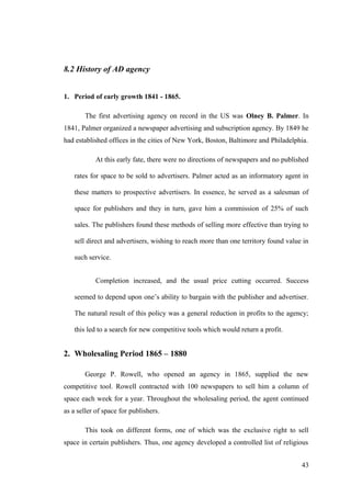 8.2 History of AD agency
1. Period of early growth 1841 - 1865.
The first advertising agency on record in the US was Olney B. Palmer. In
1841, Palmer organized a newspaper advertising and subscription agency. By 1849 he
had established offices in the cities of New York, Boston, Baltimore and Philadelphia.
At this early fate, there were no directions of newspapers and no published
rates for space to be sold to advertisers. Palmer acted as an informatory agent in
these matters to prospective advertisers. In essence, he served as a salesman of
space for publishers and they in turn, gave him a commission of 25% of such
sales. The publishers found these methods of selling more effective than trying to
sell direct and advertisers, wishing to reach more than one territory found value in
such service.
Completion increased, and the usual price cutting occurred. Success
seemed to depend upon one’s ability to bargain with the publisher and advertiser.
The natural result of this policy was a general reduction in profits to the agency;
this led to a search for new competitive tools which would return a profit.
2. Wholesaling Period 1865 – 1880
George P. Rowell, who opened an agency in 1865, supplied the new
competitive tool. Rowell contracted with 100 newspapers to sell him a column of
space each week for a year. Throughout the wholesaling period, the agent continued
as a seller of space for publishers.
This took on different forms, one of which was the exclusive right to sell
space in certain publishers. Thus, one agency developed a controlled list of religious
43
 