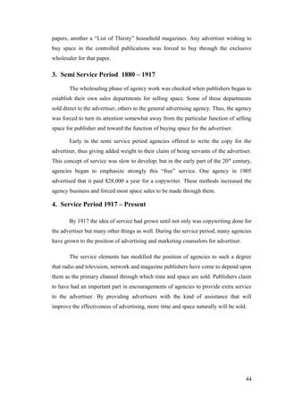 papers, another a “List of Thirsty” household magazines. Any advertiser wishing to
buy space in the controlled publications was forced to buy through the exclusive
wholesaler for that paper.
3. Semi Service Period 1880 – 1917
The wholesaling phase of agency work was checked when publishers began to
establish their own sales departments for selling space. Some of these departments
sold direct to the advertiser, others to the general advertising agency. Thus, the agency
was forced to turn its attention somewhat away from the particular function of selling
space for publisher and toward the function of buying space for the advertiser.
Early in the semi service period agencies offered to write the copy for the
advertiser, thus giving added weight to their claim of being servants of the advertiser.
This concept of service was slow to develop; but in the early part of the 20th
century,
agencies began to emphasize strongly this “free” service. One agency in 1905
advertised that it paid $28,000 a year for a copywriter. These methods increased the
agency business and forced most space sales to be made through them.
4. Service Period 1917 – Present
By 1917 the idea of service had grown until not only was copywriting done for
the advertiser but many other things as well. During the service period, many agencies
have grown to the position of advertising and marketing counselors for advertiser.
The service elements has modified the position of agencies to such a degree
that radio and television, network and magazine publishers have come to depend upon
them as the primary channel through which time and space are sold. Publishers claim
to have had an important part in encouragements of agencies to provide extra service
to the advertiser. By providing advertisers with the kind of assistance that will
improve the effectiveness of advertising, more time and space naturally will be sold.
44
 