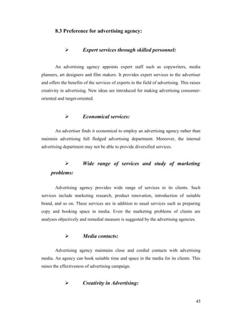 8.3 Preference for advertising agency:
 Expert services through skilled personnel:
An advertising agency appoints expert staff such as copywriters, media
planners, art designers and film makers. It provides expert services to the advertiser
and offers the benefits of the services of experts in the field of advertising. This raises
creativity in advertising. New ideas are introduced for making advertising consumer-
oriented and target-oriented.
 Economical services:
An advertiser finds it economical to employ an advertising agency rather than
maintain advertising full fledged advertising department. Moreover, the internal
advertising department may not be able to provide diversified services.
 Wide range of services and study of marketing
problems:
Advertising agency provides wide range of services to its clients. Such
services include marketing research, product renovation, introduction of suitable
brand, and so on. These services are in addition to usual services such as preparing
copy and booking space in media. Even the marketing problems of clients are
analyses objectively and remedial measure is suggested by the advertising agencies.
 Media contacts:
Advertising agency maintains close and cordial contacts with advertising
media. An agency can book suitable time and space in the media for its clients. This
raises the effectiveness of advertising campaign.
 Creativity in Advertising:
45
 
